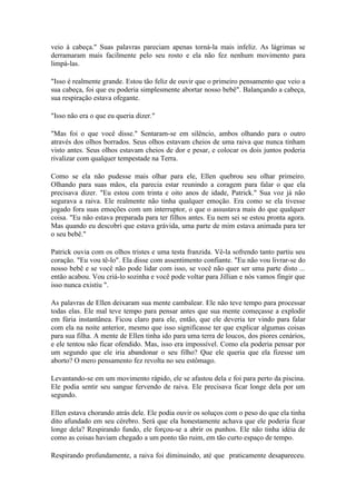veio à cabeça." Suas palavras pareciam apenas torná-la mais infeliz. As lágrimas se
derramaram mais facilmente pelo seu rosto e ela não fez nenhum movimento para
limpá-las.

"Isso é realmente grande. Estou tão feliz de ouvir que o primeiro pensamento que veio a
sua cabeça, foi que eu poderia simplesmente abortar nosso bebê". Balançando a cabeça,
sua respiração estava ofegante.

"Isso não era o que eu queria dizer."

"Mas foi o que você disse." Sentaram-se em silêncio, ambos olhando para o outro
através dos olhos borrados. Seus olhos estavam cheios de uma raiva que nunca tinham
visto antes. Seus olhos estavam cheios de dor e pesar, e colocar os dois juntos poderia
rivalizar com qualquer tempestade na Terra.

Como se ela não pudesse mais olhar para ele, Ellen quebrou seu olhar primeiro.
Olhando para suas mãos, ela parecia estar reunindo a coragem para falar o que ela
precisava dizer. "Eu estou com trinta e oito anos de idade, Patrick." Sua voz já não
segurava a raiva. Ele realmente não tinha qualquer emoção. Era como se ela tivesse
jogado fora suas emoções com um interruptor, o que o assustava mais do que qualquer
coisa. "Eu não estava preparada para ter filhos antes. Eu nem sei se estou pronta agora.
Mas quando eu descobri que estava grávida, uma parte de mim estava animada para ter
o seu bebê."

Patrick ouvia com os olhos tristes e uma testa franzida. Vê-la sofrendo tanto partiu seu
coração. "Eu vou tê-lo". Ela disse com assentimento confiante. "Eu não vou livrar-se do
nosso bebê e se você não pode lidar com isso, se você não quer ser uma parte disto ...
então acabou. Vou criá-lo sozinha e você pode voltar para Jillian e nós vamos fingir que
isso nunca existiu ".

As palavras de Ellen deixaram sua mente cambalear. Ele não teve tempo para processar
todas elas. Ele mal teve tempo para pensar antes que sua mente começasse a explodir
em fúria instantânea. Ficou claro para ele, então, que ele deveria ter vindo para falar
com ela na noite anterior, mesmo que isso significasse ter que explicar algumas coisas
para sua filha. A mente de Ellen tinha ido para uma terra de loucos, dos piores cenários,
e ele tentou não ficar ofendido. Mas, isso era impossível. Como ela poderia pensar por
um segundo que ele iria abandonar o seu filho? Que ele queria que ela fizesse um
aborto? O mero pensamento fez revolta no seu estômago.

Levantando-se em um movimento rápido, ele se afastou dela e foi para perto da piscina.
Ele podia sentir seu sangue fervendo de raiva. Ele precisava ficar longe dela por um
segundo.

Ellen estava chorando atrás dele. Ele podia ouvir os soluços com o peso do que ela tinha
dito afundado em seu cérebro. Será que ela honestamente achava que ele poderia ficar
longe dela? Respirando fundo, ele forçou-se a abrir os punhos. Ele não tinha idéia de
como as coisas haviam chegado a um ponto tão ruim, em tão curto espaço de tempo.

Respirando profundamente, a raiva foi diminuindo, até que praticamente desapareceu.
 