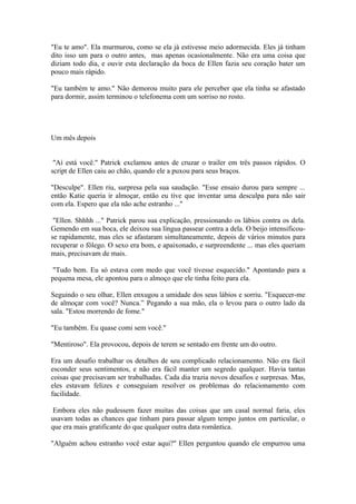 "Eu te amo". Ela murmurou, como se ela já estivesse meio adormecida. Eles já tinham
dito isso um para o outro antes, mas apenas ocasionalmente. Não era uma coisa que
diziam todo dia, e ouvir esta declaração da boca de Ellen fazia seu coração bater um
pouco mais rápido.

"Eu também te amo." Não demorou muito para ele perceber que ela tinha se afastado
para dormir, assim terminou o telefonema com um sorriso no rosto.




Um mês depois


 "Aí está você." Patrick exclamou antes de cruzar o trailer em três passos rápidos. O
script de Ellen caiu ao chão, quando ele a puxou para seus braços.

"Desculpe". Ellen riu, surpresa pela sua saudação. "Esse ensaio durou para sempre ...
então Katie queria ir almoçar, então eu tive que inventar uma desculpa para não sair
com ela. Espero que ela não ache estranho ..."

 "Ellen. Shhhh ..." Patrick parou sua explicação, pressionando os lábios contra os dela.
Gemendo em sua boca, ele deixou sua língua passear contra a dela. O beijo intensificou-
se rapidamente, mas eles se afastaram simultaneamente, depois de vários minutos para
recuperar o fôlego. O sexo era bom, e apaixonado, e surpreendente ... mas eles queriam
mais, precisavam de mais.

 "Tudo bem. Eu só estava com medo que você tivesse esquecido." Apontando para a
pequena mesa, ele apontou para o almoço que ele tinha feito para ela.

Seguindo o seu olhar, Ellen enxugou a umidade dos seus lábios e sorriu. "Esquecer-me
de almoçar com você? Nunca.” Pegando a sua mão, ela o levou para o outro lado da
sala. "Estou morrendo de fome."

"Eu também. Eu quase comi sem você."

"Mentiroso". Ela provocou, depois de terem se sentado em frente um do outro.

Era um desafio trabalhar os detalhes de seu complicado relacionamento. Não era fácil
esconder seus sentimentos, e não era fácil manter um segredo qualquer. Havia tantas
coisas que precisavam ser trabalhadas. Cada dia trazia novos desafios e surpresas. Mas,
eles estavam felizes e conseguiam resolver os problemas do relacionamento com
facilidade.

 Embora eles não pudessem fazer muitas das coisas que um casal normal faria, eles
usavam todas as chances que tinham para passar algum tempo juntos em particular, o
que era mais gratificante do que qualquer outra data romântica.

"Alguém achou estranho você estar aqui?" Ellen perguntou quando ele empurrou uma
 