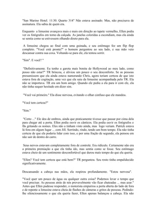 "San Marino Hotel. 11:30. Quarto 314" Não estava assinado. Mas, não precisava de
assinatura. Ela sabia de quem era.

Enquanto a limusine avançava mais e mais em direção ao tapete vermelho, Ellen podia
ver os fotógrafos em torno da calçada. As janelas coloridas a escondiam, mas ela ainda
se sentia como se estivessem olhando direto para ela.

 A limusine chegou ao final com uma guinada, e seu estômago fez um flip flop
completo. "Você está pronta?" o homem perguntou ao seu lado, e sua mão veio
descansar contra sua coxa. Voltando-se para ele, ela tentou sorrir.

"Sim". E você? "

 "Definitivamente. Eu tenho a garota mais bonita de Hollywood ao meu lado, como
posso não estar?" TR brincou, e aliviou um pouco o seu desconforto. Se as pessoas
presumissem que ela ainda estava namorando Chris, agora teriam certeza de que isto
estava fora de cogitação, uma vez que ela saiu da limusine acompanhada pelo TR. Ela
não se importava. TR era um bom amigo. Quando ele pediu a ela para ir com ele, ela
não tinha sequer hesitado em dizer sim.

"Você vai primeiro." Ela disse nervosa, evitando o olhar confuso que ele mandou.

"Você tem certeza?"

"Sim."

 "Certo ..." Ele deu de ombros, ainda que praticamente tivesse que passar por cima dela
para chegar até a porta. Ellen podia ouvir os cânticos. Ela podia ouvir os fotógrafos e
fãs gritando os nomes. Eles não a tinham visto ainda, mas logo veriam. Patrick estava
lá fora em algum lugar ... com Jill. Sorrindo, rindo, tendo um bom tempo. Ela não tinha
certeza de que ela poderia lidar com isso, e por uma fração de segundo, ela pensou em
não sair de dentro do carro.

 Seus nervos estavam completamente fora de controle. Era ridículo. Certamente não era
a primeira premiação a que ela tinha ido, mas sentia como se fosse. Seu estômago
estava cheio de um sentimento desconfortável que durou mais tempo do que ela queria.

"Ellen? Você tem certeza que está bem?" TR perguntou. Seu rosto tinha empalidecido
significativamente.

Descansando a cabeça nas mãos, ela respirou profundamente. "Estou nervosa".

"Você quer um pouco de água ou qualquer outra coisa? Podemos levar o tempo que
você precisar. As pessoas atrás de nós provavelmente vão ficar chateadas ... mas azar."
Antes que Ellen pudesse responder, o motorista empurrou a porta aberta do lado de fora
e de repente a limusine estava cheia de flashes de câmeras e gritos de pessoas. Pedindo-
lhe silenciosamente o que ela queria fazer, Ellen apenas balançou a cabeça. Ela não
 