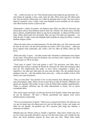 "Ah ... confie em mim, eu vou." Eles ficaram juntos mais tempo do que deveriam. Só ...
uma fração de segundo a mais e pelo canto do olho, Ellen notou que Jill olhava para
eles. Por um minuto, Jillian pode ver o olhar de adoração entre os dois. Seu rosto estava
ilegível à primeira vista, e então, como uma lâmpada tivesse acendido em sua cabeça,
seus olhos ficaram escuros e cheios de dor.

 Balançando a cabeça levemente, ela disparou para Ellen um olhar de descrença que
bastou para colocar uma distância notável entre ela e Patrick. Ele ainda estava sorrindo
para a câmera, completamente alheio ao que havia acontecido. A cabeça de Ellen estava
tonta. Jillian olhava para eles devastada. Mas, por que? Ela tinha um namorado ... ela
sabia de tudo. E então, como uma lâmpada tinha acendido na cabeça de Jillian, a clareza
também chegou a Ellen.

 Jillian não sabia sobre seu relacionamento. Ele não tinha dito a ela. Eles eram um casal
há mais de um mês e ele não havia pensado em contar a Jill? Com certeza ... tinha que
haver alguma outra explicação, mas vendo a dor nos olhos de Jillian, sabia que não
havia.

 Jillian não sabia. E agora ... ela tinha sacado tudo. Sentindo-se subitamente mais doente
do que antes, Ellen pensou que iria desmaiar, mas um braço forte a agarrou e ela olhou
para trás para ver TR ao seu lado.

 "Você quer se sentar? Você está prestes a cair?" Ele provocou, mas falou alto o
suficiente para chamar a atenção de Patrick de volta para ela. Ellen não conseguia olhar
para ele. Ela simplesmente não podia. A raiva estava começando a chegar até a
superfície e ela sabia que olhar para ele seria uma má idéia. Eles não podiam discutir
qualquer coisa ali ... eles não podiam fazer uma cena ... então era melhor evitá-lo. Pelo
menos, era o que ela pensava.

 "Sim, eu estou bem." Sua mentira só fez os dois homens ficar olhando para ela com
mais preocupação ainda. Jillian moveu-se para ficar ao lado de Patrick. Olhando-a por
apenas um segundo, Ellen podia ver que o rosto de Jillian tinha mudado completamente.
Todas as emoções dolorosas que ela tinha demonstrado se foram. Ela as estava
escondendo deles.

"Nós vamos seguir em frente, eu acho que deveria tê-la forçado a beber mais água antes
de sair da limusine". TR disse a Patrick, percebendo que alguma coisa estava
definitivamente acontecendo.

 "Nós nos encontraremos lá dentro." Ellen ouviu a resposta de Patrick. Ela sabia por sua
voz que ele queria que ela olhasse para ele, mas ela não podia. Assim, sem sequer um
olhar em sua direção, ela permitiu que TR a puxasse para longe das câmaras, e
entrassem no edifício.

Olhando para ela, Patrick sentiu-se irritado e impotente. Algo estava errado com ela e
ele era o único que podia descobrir o que era. Ele não estava mais com vontade de tirar
fotos, não havia nenhuma maneira de fazer uma cara feliz. Jillian tinha estado
 
