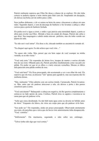Patrick realmente esperava que Ellen lhe desse a chance de se explicar. Ele não tinha
certeza se poderia esperar a noite inteira para falar com ela. Suspirando em decepção,
ele deixou sua bolsa cair do ombro para o chão.

Seus joelhos dobraram, e ele se sentou na beira da cama e descansou a cabeça em suas
mãos. Segundos depois, o som da descarga do banheiro o fez levantar a cabeça e olhar
curioso para a porta do banheiro fechada.

Ele podia ouvir a água a correr, e então o que parecia uma eternidade depois, a porta se
abriu para revelar sua Ellen. Abrindo a boca em estado de choque, Patrick não sabia o
que dizer. Sua maquiagem e cabelo ainda estavam perfeitos, mas ela tinha vestido um
pijama de seda.

"Eu não ouvi você entrar". Ela disse a ele, chocada também ao encontrá-lo sentado ali.

"Eu cheguei aqui agora. Eu não achava que você viria ..."

"Eu quase não vinha. Mas, pensei que era bem capaz de você acampar na minha
varanda, se eu não viesse."

"Você está certa." Ele respondeu de ânimo leve, incapaz de manter o sorriso aliviado
fora de seu rosto. Olhando para ela, Patrick percebeu imediatamente como sua pele era
pálida. Ele podia ver que só os olhos e o nariz estavam vermelhos. Mesmo os lábios
dela pareciam uma pálida sombra de rosa.

"Você está bem?" Ele ficou preocupado, não acostumado a ver o seu olhar tão mal. Ele
esperava que ela risse, ou dissesse "sim" apenas para agradá-lo, mas sua resposta não foi
nenhuma dessas.

"Não, realmente." Ellen admitiu com um sorriso tímido. Carrancudo, Patrick levantou-
se. Mas, antes que ele pudesse atravessar a sala, ela deixou a porta e deu passos
cautelosos para a cama.

"Você está doente?" Balançando a cabeça em negativa, ela lhe ignorou completamente e
sentou-se no lado oposto da cama. Confuso, Patrick tirou os sapatos e recostou-se na
cama para que ele pudesse vê-la.

“Acho que estou desidratada. Eu não bebi tanta água como eu deveria ter bebido antes
do show." Enquanto ela falava, ela virou seu corpo para que ela pudesse vê-lo bem.

"Isso pode ser." Ele respondeu, ainda um pouco preocupado. Observando atentamente
seu rosto, ele percebeu que a raiva que ele havia visto anteriormente tinha desaparecido.
"Você vomitou."

"Infelizmente".   Ela   murmurou,     segurando    a   mão   sobre    seu   estômago.

"Talvez tenha sido algo que você comeu."
 
