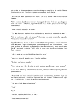 ele revelou os alimentos saborosos embaixo. O aroma maravilhoso de comida feita na
hora flutuava no ar e Ellen ficou chocada que ela não se sentia doente.

 "Eu acho que posso realmente comer agora". Ele sorriu quando ela veio inspecionar a
bandeja.

"Estou contente. Eu não posso ter você doente perto de mim. Você sabe que não posso
atuar sem você." Ele brincou, esperando fazê-la rir, e ele fez, porque o seu riso logo
encheu a sala.

"Você tem mais qualidades do que eu."

"Eu? Não. Eu nunca atuei um dia na minha vida até Meredith se aproveitar de Derek".

"Nós já resolvemos sobre este assunto." Ela sorriu com uma sobrancelha arqueada.
"Derek aproveitou-se de Meredith."

Pegando a bandeja inteira, os olhos de Patrick brilharam quando ele colocou-a sobre a
cama. Os pratos e copos tocaram juntos, quando ele pousou, mas nada derramou. "Você
pode acreditar no que quiser. Mas não havia como Meredith resistir à boa aparência de
Derek." Agarrando a bandeja, Patrick subiu na cama e, em seguida, acenou para Ellen
fazer o mesmo.

"Ah, eu tenho certeza que Meredith podia resistir a ele."

"Mas, você não pode resistir a mim." Ele disse sorrindo.

"Resisti a você a noite passada."

"Você estava com raiva de mim na noite passada, eu não estava nem tentando".

"Coisa boa". A bandeja estava no meio da cama, então ela tinha que passar perto dele
para alcançá-la.

 "Você ainda está brava comigo?" Derramando seu suco de laranja, ele tentou fingir que
não estava prendendo a respiração esperando por uma resposta. Bebendo de um copo
que ele entregou, ela fez uma careta e colocou-o para baixo.

"Um pouco. Yrrk. Suco de laranja não”.

"Café?"

"Sim".

"Portanto, você ainda está louca da vida?"

"Você esperava outra coisa?
 
