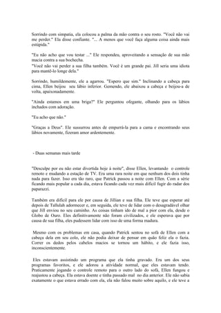 Sorrindo com simpatia, ela colocou a palma da mão contra o seu rosto. "Você não vai
me perder." Ela disse confiante. "... A menos que você faça alguma coisa ainda mais
estúpida."

"Eu não acho que vou testar ..." Ele respondeu, aproveitando a sensação de sua mão
macia contra a sua bochecha.
"Você não vai perder a sua filha também. Você é um grande pai. Jill seria uma idiota
para mantê-lo longe dela."

Sorrindo, humildemente, ele a agarrou. "Espero que sim." Inclinando a cabeça para
cima, Ellen beijou seu lábio inferior. Gemendo, ele abaixou a cabeça e beijou-a de
volta, apaixonadamente.

"Ainda estamos em uma briga?" Ele perguntou ofegante, olhando para os lábios
inchados com adoração.

"Eu acho que não."

"Graças a Deus". Ele sussurrou antes de empurrá-la para a cama e encontrando seus
lábios novamente, fizeram amor ardentemente.



- Duas semanas mais tarde


"Desculpe por eu não estar divertida hoje à noite", disse Ellen, levantando o controle
remoto e mudando a estação de TV. Era uma rara noite em que nenhum dos dois tinha
nada para fazer. Isso era tão raro, que Patrick passou a noite com Ellen. Com a série
ficando mais popular a cada dia, estava ficando cada vez mais difícil fugir do radar dos
paparazzi.

Também era difícil para ele por causa de Jillian e sua filha. Ele teve que esperar até
depois de Tallulah adormecer e, em seguida, ele teve de lidar com o desagradável olhar
que Jill enviou no seu caminho. As coisas tinham ido de mal a pior com ela, desde o
Globo de Ouro. Eles definitivamente não foram civilizados, e ele esperava que por
causa de sua filha, eles pudessem lidar com isso de uma forma madura.

 Mesmo com os problemas em casa, quando Patrick sentou no sofá de Ellen com a
cabeça dela em seu colo, ele não podia deixar de pensar em quão feliz ela o fazia.
Correr os dedos pelos cabelos macios se tornou um hábito, e ele fazia isso,
inconscientemente.

 Eles estavam assistindo um programa que ela tinha gravado. Era um dos seus
programas favoritos, e ele adorou a atividade normal, que eles estavam tendo.
Praticamente jogando o controle remoto para o outro lado do sofá, Ellen fungou e
reajustou a cabeça. Ela estava doente e tinha passado mal no dia anterior. Ele não sabia
exatamente o que estava errado com ela, ela não falou muito sobre aquilo, e ele teve a
 