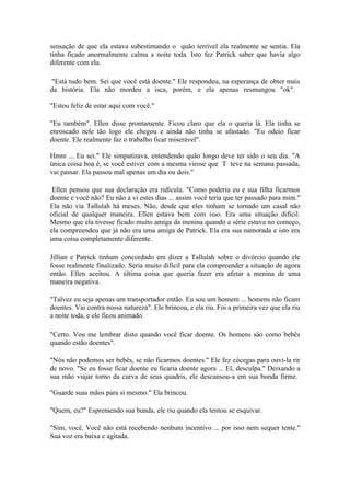 sensação de que ela estava subestimando o quão terrível ela realmente se sentia. Ela
tinha ficado anormalmente calma a noite toda. Isto fez Patrick saber que havia algo
diferente com ela.

 "Está tudo bem. Sei que você está doente." Ele respondeu, na esperança de obter mais
da história. Ela não mordeu a isca, porém, e ela apenas resmungou "ok".

"Estou feliz de estar aqui com você."

"Eu também". Ellen disse prontamente. Ficou claro que ela o queria lá. Ela tinha se
enroscado nele tão logo ele chegou e ainda não tinha se afastado. "Eu odeio ficar
doente. Ele realmente faz o trabalho ficar miserável".

Hmm ... Eu sei." Ele simpatizava, entendendo quão longo deve ter sido o seu dia. "A
única coisa boa é, se você estiver com a mesma virose que T teve na semana passada,
vai passar. Ela passou mal apenas um dia ou dois."

 Ellen pensou que sua declaração era ridícula. "Como poderia eu e sua filha ficarmos
doente e você não? Eu não a vi estes dias ... assim você teria que ter passado para mim."
Ela não via Tallulah há meses. Não, desde que eles tinham se tornado um casal não
oficial de qualquer maneira. Ellen estava bem com isso. Era uma situação difícil.
Mesmo que ela tivesse ficado muito amiga da menina quando a série estava no começo,
ela compreendeu que já não era uma amiga de Patrick. Ela era sua namorada e isto era
uma coisa completamente diferente.

Jillian e Patrick tinham concordado em dizer a Tallulah sobre o divórcio quando ele
fosse realmente finalizado. Seria muito difícil para ela compreender a situação de agora
então. Ellen aceitou. A última coisa que queria fazer era afetar a menina de uma
maneira negativa.

"Talvez eu seja apenas um transportador então. Eu sou um homem ... homens não ficam
doentes. Vai contra nossa natureza". Ele brincou, e ela riu. Foi a primeira vez que ela riu
a noite toda, e ele ficou animado.

"Certo. Vou me lembrar disto quando você ficar doente. Os homens são como bebês
quando estão doentes".

"Nós não podemos ser bebês, se não ficarmos doentes." Ele fez cócegas para ouvi-la rir
de novo. "Se eu fosse ficar doente eu ficaria doente agora ... El, desculpa." Deixando a
sua mão viajar torno da curva de seus quadris, ele descansou-a em sua bunda firme.

"Guarde suas mãos para si mesmo." Ela brincou.

"Quem, eu?" Espremendo sua bunda, ele riu quando ela tentou se esquivar.

"Sim, você. Você não está recebendo nenhum incentivo ... por isso nem sequer tente."
Sua voz era baixa e agitada.
 