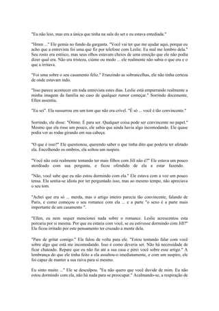 "Eu não leio, mas era a única que tinha na sala do set e eu estava entediada."

"Hmm ..." Ele gemia no fundo da garganta. "Você vai ter que me ajudar aqui, porque eu
acho que a entrevista foi uma que fiz por telefone com Leslie. Eu mal me lembro dela."
Seu rosto era estóico, mas seus olhos estavam cheios de uma emoção que ele não podia
dizer qual era. Não era tristeza, ciúme ou medo ... ele realmente não sabia o que era e o
que a irritava.

"Foi uma sobre o seu casamento feliz." Franzindo as sobrancelhas, ele não tinha certeza
de onde estavam indo.

"Isso parece acontecer em toda entrevista estes dias. Leslie está empurrando realmente a
minha imagem da família no caso de qualquer rumor começar." Sorrindo docemente,
Ellen assentiu.

"Eu sei". Ela sussurrou em um tom que não era crível. "É só ... você é tão convincente."

Sorrindo, ele disse: "Ótimo. É para ser. Qualquer coisa pode ser convincente no papel."
Mesmo que ela risse um pouco, ele sabia que ainda havia algo incomodando. Ele quase
podia ver as rodas girando em sua cabeça.

"O que é isso?" Ele questionou, querendo saber o que tinha dito que poderia ter afetado
ela. Encolhendo os ombros, ela soltou um suspiro.

"Você não está realmente tentando ter mais filhos com Jill não é?" Ele estava um pouco
atordoado com sua pergunta, e ficou ofendido de ela a estar fazendo.

"Não, você sabe que eu não estou dormindo com ela." Ele estava com a voz um pouco
tensa. Ela sentia-se idiota por ter perguntado isso, mas ao mesmo tempo, não apreciava
o seu tom.

"Achei que era só ... merda, mas o artigo inteiro parecia tão convincente, falando de
Paris, e como começou o seu romance com ela ... e a parte "o sexo é a parte mais
importante de um casamento ".

"Ellen, eu nem sequer mencionei nada sobre o romance. Leslie acrescentou esta
porcaria por si mesma. Por que eu estaria com você, se eu estivesse dormindo com Jill?"
Ele ficou irritado por este pensamento ter cruzado a mente dela.

"Pare de gritar comigo." Ela falou de volta para ele. "Estou tentando falar com você
sobre algo que está me incomodando. Isso é como deveria ser. Não há necessidade de
ficar chateado. Repare que eu não fui até a sua casa e pirei você sobre esse artigo." A
lembrança do que ele tinha feito a ela assaltou-o imediatamente, e com um suspiro, ele
foi capaz de manter a sua raiva para si mesmo.

Eu sinto muito ..." Ele se desculpou. "Eu não quero que você duvide de mim. Eu não
estou dormindo com ela, não há nada para se preocupar." Acalmando-se, a respiração de
 
