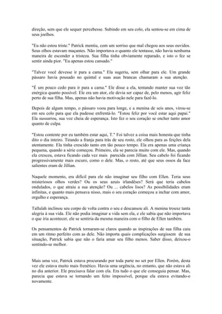 direção, sem que ele sequer percebesse. Subindo em seu colo, ela sentou-se em cima de
seus joelhos.

"Eu não estou triste." Patrick mentiu, com um sorriso que mal chegou aos seus ouvidos.
Seus olhos estavam maçantes. Não importava o quanto ele tentasse, não havia nenhuma
maneira de esconder a tristeza. Sua filha tinha obviamente reparado, e isto o fez se
sentir ainda pior. "Eu apenas estou cansado."

"Talvez você devesse ir para a cama." Ela sugeriu, sem olhar para ele. Um grande
pássaro havia pousado no quintal e suas asas brancas chamaram a sua atenção.

"É um pouco cedo para ir para a cama." Ele disse a ela, tentando manter sua voz tão
enérgica quanto possível. Ele era um ator, ele devia ser capaz de, pelo menos, agir feliz
perto de sua filha. Mas, apenas não havia motivação nele para fazê-lo.

Depois de algum tempo, o pássaro voou para longe, e a menina de seis anos, virou-se
em seu colo para que ela pudesse enfrentá-lo. "Estou feliz por você estar aqui papai."
Ela sussurrou, sua voz cheia de esperança. Isto fez o seu coração se encher tanto amor
quanto de culpa.

"Estou contente por eu também estar aqui, T." Foi talvez a coisa mais honesta que tinha
dito o dia inteiro. Tirando a franja para trás de seu rosto, ele olhou para as feições dela
atentamente. Ela tinha crescido tanto em tão pouco tempo. Ela era apenas uma criança
pequena, quando a série começou. Primeiro, ela se parecia muito com ele. Mas, quando
ela cresceu, estava ficando cada vez mais parecida com Jillian. Seu cabelo foi ficando
progressivamente mais escuro, como o dele. Mas, o resto, até que seus ossos da face
salientes eram de Jillian.

Naquele momento, era difícil para ele não imaginar seu filho com Ellen. Teria seus
misteriosos olhos verdes? Ou os seus azuis irlandêses? Será que teria cabelos
ondulados, o que atraiu a sua atenção? Ou ... cabelos lisos? As possibilidades eram
infinitas, e quanto mais pensava nisso, mais o seu coração começou a inchar com amor,
orgulho e esperança.

Tallulah inclinou seu corpo de volta contra o seu e descansou ali. A menina trouxe tanta
alegria à sua vida. Ele não podia imaginar a vida sem ela, e ele sabia que não importava
o que iria acontecer, ele se sentiria da mesma maneira com o filho de Ellen também.

Os pensamentos de Patrick tornaram-se claros quando as inspirações de sua filha caiu
em um ritmo perfeito com as dele. Não importa quais complicações surgissem de sua
situação, Patrick sabia que não o faria amar seu filho menos. Saber disso, deixou-o
sentindo-se melhor.


Mais uma vez, Patrick estava procurando por toda parte no set por Ellen. Porém, desta
vez ele estava muito mais frenético. Havia uma urgência, no entanto, que não estava ali
no dia anterior. Ele precisava falar com ela. Era tudo o que ele conseguia pensar. Mas,
parecia que estava se tornando um feito impossível, porque ela estava evitando-o
novamente.
 