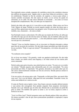 Sua respiração estava cortada, enquanto ele caminhava através dos corredores sinuosos
dos edifícios de pequeno porte ligados entre si, para fazer linhas de escritórios e salas
de conferências. Parando no fim do corredor, ele suspirou e virou-se para refazer o
mesmo caminho novamente. Ela não estava no trailer, ou no serviço de quarto de
artesanato, ou no salão. Ela não estava filmando ou ensaiando ... era como se tivesse
desaparecido completamente. Mas, ele sabia que era impossível.

Patrick não tinha sido capaz de ir à casa dela na noite anterior. Jillian estava em Nova
York. Depois de largar Tallulah na escola naquela manhã, ele tinha ido direto para a
casa de Ellen, apenas para encontrar sua garagem vazia. Ele pensou que ela tinha ido ao
trabalho, mas, claramente ... ele estava errado.

Sua frustração crescia a cada minuto. Ele sabia que sua reação não foi boa, ele sabia que
ele tinha dito algo que ele não deveria nunca ter falado, mas ele também sabia que eles
tinham um monte de coisas para resolver ... e eles não poderiam sequer começar a fazer
isso até que ele a encontrasse.

"Patrick!" Uma voz familiar chamou e ele se virou para ver Shonda colocando a cabeça
para fora de sua porta do escritório. Ele não tinha sequer percebido que tinha ido perto
de seu escritório. "Pode vir aqui um minuto?" Ela perguntou, e ele tentou não gemer em
voz alta.

"Eu realmente estou ocupado."

Só vai levar um minuto." Ela garantiu, vendo sua aparência desleixada. Ele não tinha
feito a barba, seu cabelo estava uma bagunça, e ele tinha certeza de sua camisa pólo
estava amassada.

Patrick andou para perto da porta, mas ainda hesitou em entrar. "Eu nem sei se eu tenho
um minuto." Shonda arqueou uma sobrancelha para ele com curiosidade. "Eu estou
procurando por Ellen. É importante." Ele garantiu, deixando a sua chefe saber que ele
não estava intencionalmente tentando sair fora da conversa. Shonda pareceu animar-se
com esta resposta.

Com um sorriso, ela acenou para a sala. "Engraçado, eu falei para Ellen que queria falar
com você." Foi a vez de Patrick olhar para ela com curiosidade. Franzindo a testa, ele
soltou uma lufada de ar e entrou na sala.

O corpo de Patrick estava rígido e tenso. Seus braços estavam cruzados defensivamente
e suas pernas não conseguiam ficar paradas enquanto fazia pequenos movimentos
batendo com o pé. Sabendo que ele diria não, Shonda não se incomodou em pedir-lhe
para se sentar. Ela também não queria se sentar e, em vez disso, ergueu-se contra a
borda de sua mesa.

"Você viu Ellen, hoje?" Patrick perguntou antes que Shonda pudesse falar uma palavra.
Ele tentou esconder o fato de que estava praticamente prendendo a respiração à espera
de sua resposta.
 