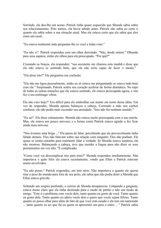 Sorrindo, ela deu-lhe um aceno. Patrick tinha quase esquecido que Shonda sabia sobre
seu relacionamento. Pelo menos, ela havia sabido antes. Patrick não sabia ao certo o
quanto ela sabia sobre a sua situação atual. Mas ele estava certo que ela sabia que eles
eram um casal.

"Eu estava realmente indo perguntar-lhe se você a tinha visto."

"Eu não vi". Patrick respondeu com um olhar derrotado. "Não, desde ontem." Olhando
para seus sapatos, então ele olhou para ela preocupado. "Por quê?"

Cruzando os braços, ela respondeu: "sua assistente me chamou esta manhã e disse que
ela não estava se sentindo bem, que ela não seria capaz de fazer o ensaio."

"Ela disse isto?" Ele perguntou em confusão.

"Ela não me ligou pessoalmente, então eu só estava me perguntando se estava tudo bem
com ela." Suspirando, Patrick sentiu seu coração acelerar de forma dramática. No topo
de todas as outras emoções que ele estava sentindo, ele estava preocupado agora, e isto
fez o seu estômago vibrar.

Ela não veio hoje?" Era difícil para ele embrulhar sua mente em torno dessa idéia. Em
vez de responder, Shonda apenas balançou a cabeça. Correndo a mão nos cachos
confusos, ele não podia mais esconder sua ansiedade. "Isso não faz nenhum sentido."

"Eu sei". Ela disse calmamente. Shonda não estava muito preocupada com a sua estrela.
Mas, ela estava um pouco nervosa, e a forma como Patrick estava agindo a fez ficar
ainda mais nervosa.

"Nós tivemos uma briga ..." Ele parou de falar, percebendo que ele provavelmente tinha
falado demais. Eles não falavam sobre sua relação com ninguém. Eles não podiam. Ele
quase se sentia estranho para realmente falar a verdade. Se Shonda estava surpresa, ela
não mostrou. Balançando a cabeça, teve que morder a língua para não dizer os seus
pensamentos em voz alta. "É complicado.

"Como você vai descomplicar isto para mim?" Shonda respondeu imediatamente. Não
importava o quão feliz ela estava secretamente, vendo que Ellen e Patrick estavam
muito envolvidos.

"Eu não posso." Patrick respondeu, em tom sério. Não importava o quanto ele queria
tirar o peso do mundo para fora de seu peito, ele sabia que não podia dizer a Shonda que
Ellen estava grávida.

Soltando um suspiro profundo, o sorriso de Shonda desapareceu. Limpando a garganta,
estava muito claro que ela tinha deslizado para o modo de patrão e não seu modo de
amigo. "Este é o problema com vocês dois, tanto quanto eu gosto de você. Tanto quanto
eu gosto dela. Tanto quanto eu adoro vocês dois e quero que vocês sejam felizes. Tanto
quanto eu posso olhar para além do fato de que você está casado e ela tem um namorado
... tanto quanto eu sei que fui eu quem os apresentei um para o outro ... " Patrick sabia
 