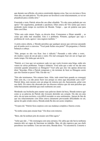que durante sua reflexão, ela estava construindo alguma coisa. Sua voz era tensa e ficou
mais alta, em cada palavra. "Eu não posso ser favorável a este relacionamento, se vai ser
prejudicial para a minha série."

Franzindo a testa, Patrick atirou-lhe um olhar ofendido. "Eu não estou pedindo por seu
apoio." Ele argumentou, perdendo a paciência. Ellen estava ok? Ele sentiu que estava
perdendo muito tempo no escritório de Shonda. Tempo ... que ele poderia usar para
falar com Ellen.

"Ellen saiu cedo ontem. Fugiu, eu deveria dizer. Começamos a filmar amanhã ... as
cenas que estão mal ensaiadas. Este é o problema. Portanto, qualquer que seja o
problema de vocês, agora é meu negócio também. "

A porta estava aberta, e Shonda percebeu que qualquer pessoa que estivesse passando
por ali podia ouvir a conversa. "Você pode fechar essa porta?" Ela perguntou, e Patrick
balançou a cabeça.

"Não, porque eu não vou ficar. Isso é ridículo." Passando a mão sobre o rosto,
ele mudou o peso de um pé para o outro. Ele mal conseguia ficar em um só lugar por
muito tempo. Ele tinha que sair de lá.

"Patrick, se é isso que vai acontecer cada vez que vocês tiverem uma briga, então nós
vamos ter sérios problemas. Tempo é dinheiro. Você acha que a rede vai me dar uma
extensão quando atrasarmos as filmagens? Você acha que eles vão apenas deixar-me
dizer "desculpe, Ellen e Patrick romperam e vão terminar de fazer as filmagens assim
que eles fizerem as pazes? Não. Ela não vai. "

"Nós não terminamos. Nós estamos bem. Aliás, tudo estará bem quando eu conseguir
falar com ela, e eu não posso fazer isso porque eu estou aqui discutindo com você!"
Patrick falou, nem mesmo com um pingo de remorso por ele, basicamente, gritar com
sua chefe. Ele estava tão obcecado por seu discurso retórico que ele nem percebeu que
tinha basicamente admitido que eram realmente um casal.

Mordendo sua bochecha para manter suas palavras dentro da boca, Shonda tentava agir
como se as palavras de Patrick não tivessem derretido seu coração. Ela não era uma
atriz, ela era uma escritora, e era difícil esconder os seus sentimentos. Apesar do fato de
que seu relacionamento com Ellen estava claramente provocando dificuldades no set,
apesar de quão errado estava, Shonda ainda lhe deu um aceno simpático.

"Vá para ela." Patrick ficou surpreso com sua mudança completa e franziu a testa.

"Eu tenho cenas para ensaiar hoje." Ele disse com remorso.

"Bem, não há nenhum jeito de ensaiar sem Ellen agora."

"Acho que não ..." Ele resmungou com uma carranca. Ele sabia que não havia nenhuma
maneira dele ser capaz de funcionar no trabalho. Mas, ele não esperava que sua chefe
percebesse isso também. Com um tom sério, Shonda disse: "Vá encontrá-la. Conserte o
 
