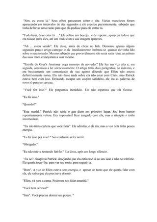 "Sim, eu estou lá." Seus olhos passearam sobre o site. Várias manchetes foram
aparecendo em intervalos de dez segundos e ele esperou pacientemente, sabendo que
tinha de haver uma razão para que ela pedisse para ele entrar lá.

"Tudo bem, deve estar lá ...." Ela soltou um bocejo, e de repente, apareceu tudo o que
era falado entre eles, até um título com a sua imagem apareceu.

 "Ah ... estou vendo". Ele disse, antes de clicar no link. Demorou apenas alguns
segundos para o artigo carregar, e ele imediatamente lembrou-se quando ele tinha lido
sobre o seu noivado. Mesmo sabendo que provavelmente não seria nada ruim, as palmas
das suas mãos começaram a suar mesmo.

 "Estrela de Grey's Anatomy nega rumores de noivado." Ele leu em voz alta e, em
seguida, continuou a ler silenciosamente. O artigo tinha dois parágrafos, no máximo, e
era basicamente um comunicado de sua agente dizendo que Ellen não estava
definitivamente noiva. Ela não disse nada sobre ela não estar com Chris, mas Patrick
estava bem com isso. Deixando escapar um suspiro satisfeito, ele leu as palavras de
novo só para ter certeza.

"Você fez isso?" Ele perguntou incrédulo. Ele não esperava que ela fizesse.

"Eu fiz isso."

"Quando?"

"Esta manhã." Patrick não sabia o que dizer em primeiro lugar. Seu bom humor
repentinamente voltou. Era impossível ficar zangado com ela, mas a situação o tinha
incomodado.

 "Eu não tinha certeza que você faria". Ele admitiu, e ela riu, mas a voz dela tinha pouca
energia.

"Eu fiz isso por você." Sua confissão o fez sorrir.

"Obrigado."

"Eu não estava tentando feri-lo." Ela disse, após um longo silêncio.

"Eu sei". Suspirou Patrick, desejando que ela estivesse lá ao seu lado e não no telefone.
Ele queria tocar-lhe, para ver seu rosto, para segurá-la.

"Bom". A voz de Ellen estava sem energia, e apesar do tanto que ele queria falar com
ela, ele sabia que ela precisava dormir.

"Ellen, vá para a cama. Podemos nos falar amanhã."

"Você tem certeza?"

"Sim". Você precisa dormir um pouco. "
 