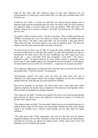 Nada do que havia sido dito importava agora. O que mais importava era seu
relacionamento e a criança que crescia dentro dela. Ele tinha que se lembrar disso. Para
focalizar isso.

Virando-se, ele voltou e se sentou ao lado dela. Os soluços haviam parado, mas as
lágrimas ainda estavam escorrendo pelo seu rosto. Ele notou como ela estava exausta e
sua aparência frágil e se sentiu ainda mais como um imbecil. "Olhe para mim." Ele
ordenou, porque ela se recusou a cumprir o seu olhar. Ele permaneceu em silêncio até
que ela o fez.

"Eu queria vir para cá ontem à noite." Ele disse com pesar. "Mas, eu tinha que ficar com
Tallulah. Eu procurei por você o dia inteiro. Eu mesmo vim aqui esta manhã, mas seu
carro não estava." Ela abriu a boca para falar, mas ele levantou a mão para detê-la.
"Não, deixe-me falar. Você nem sequer ouviu o que eu realmente sinto." Ela ficou em
silêncio, mas seus olhos estavam cheios de medo e incerteza.

"Eu não deveria ter dito o que eu falei. Eu ainda não posso acreditar que aquilo saiu
mesmo da minha boca. Eu não quis dizer aquilo. Eu estava tão dominado por todos os
pensamentos de como nossa vida iria ficar complicada, que nem sequer parei para
pensar que .... que é meu bebê. Você está carregando o meu bebê ". Ele sorriu e
continuou a falar. "Eu apenas pensava em como iremos manter as aparências, como
iremos agir. Eu não consigo superar essa sensação de ser pai novamente, é maravilhoso.
Eu nunca pensei que eu ia sentir isso novamente ... e agora eu sei. Eu quero esse bebê. "

Novas lágrimas apareceram nos olhos de Ellen, mas não eram as mesmas que ela tinha
derramado antes. “Você tem certeza?” Ela perguntou.

"Incrivelmente certeza." Ele sorria como um bobo, ele sabia disso, mas não se
importava. Ele tinha apenas sentido esta excitação vertiginosa em um outro momento,
quando Jillian lhe tinha dito que ela estava grávida de Tallulah.

Ellen estava tentando se recompor. Ela olhava para cima e para baixo para tentar
impedir as lágrimas de caírem, mas era impossível. Ele sabia que eram lágrimas felizes.
Mas, ele tinha que perguntar de qualquer maneira.

"Nós vamos ter um bebê." Ela falou em resposta. Era como se ela estivesse descobrindo
pela primeira vez. Quase como, eles pudessem ir para trás no tempo e se refazer das
últimas vinte e quatro horas.

"Nós estamos tendo um bebê." Ele concordou. Patrick moveu-se na cadeira para que ele
pudesse puxá-la para ele. Ele sentiu uma necessidade imediata de sentir a pele quente
contra a sua. Irritado com o cobertor sendo puxado, um dos cães soltou um latido
estridente.

 "Oh, pode parar Gigi". Ellen repreendeu, com uma voz tão doce que ele poderia
imaginá-la falando com seu filho. Puxando-a contra ele de modo que sua cabeça ficasse
enterrada em seu peito, de repente ele sentiu-se bem. "Como vamos fazer isso?" Ela
perguntou, sua voz abafada pela camisa.
 