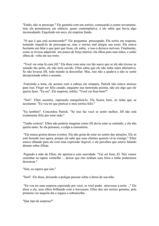 "Então, não se preocupe." Ele garantiu com um sorriso, começando a comer novamente,
mas ela permaneceu em silêncio, quase contemplativa, e ele sabia que havia algo
incomodando. Engolindo em seco, ele respirou fundo.

 "O que é que está acontecendo?" Ele perguntou preocupado. Ela sorriu em resposta,
tentando impedi-lo de preocupar-se, mas o sorriso mal atingiu seu rosto. Ela estava
hesitante em falar o que quer que fosse, ele sabia, e isso o deixava nervoso. Finalmente,
como se tivesse adquirido um pouco de força interior, ela olhou para suas mãos, e então
olhou de volta até seu rosto.

 "Você vai estar lá com Jill." Ela disse com uma voz tão suave que se ele não tivesse se
sentado tão perto, ele não teria ouvido. Ellen sabia que ele não tinha outra alternativa.
Se não levasse Jill, todo mundo ia desconfiar. Mas, isso não a ajudava a não se sentir
decepcionada sobre o assunto.

 Franzindo a testa, ele acenou com a cabeça em simpatia. Patrick não estava ansioso
para isso. Fingir ser feliz casado, enquanto sua namorada assistia, não era algo que ele
queria fazer. "Eu sei". Ele suspirou, infeliz. "Você vai ficar bem?"

 "Sim". Ellen assentiu, esperando tranquilizá-lo. Ela ficaria bem, só tinha que se
acostumar. "Eu vou ter que praticar o meu sorriso feliz."

"Eu também". Concordou Patrick. "Se isso faz você se sentir melhor, Jill não está
exatamente feliz por estar indo."

"Tenho certeza". Ellen não poderia imaginar como Jill devia estar se sentindo, e ela não
queria tanto. Se ela pensasse, a culpa a consumiria.

 "Ela nunca gostou desses eventos. Ela não gosta de estar no centro das atenções. Ela só
está fazendo isso agora, porque ela sabe que seus clientes querem vê-la comigo." Ellen
estava olhando para ele com uma expressão ilegível, e ele percebeu que estava falando
demais sobre Jillian.

 Pegando a mão de Ellen, ele apertou-a com suavidade. "Vai ser bom, El. Nós vamos
caminhar no tapete vermelho ... deixar que eles tenham suas fotos e então poderemos
descansar."

"Sim, eu espero que sim."

"Será". Ele disse, deixando o polegar passear sobre o dorso de sua mão.

 "Eu vou ter uma surpresa esperando por você, se você puder atravessar a noite ..." Ele
disse a ela, seus olhos brilhando com a travessura. Ellen deu um sorriso genuíno, pela
primeira vez naquele dia e ergueu a sobrancelha.

"Que tipo de surpresa?"
 