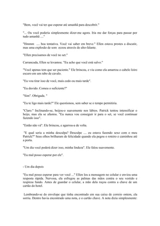 "Bem, você vai ter que esperar até amanhã para descobrir."

"... Ou você poderia simplesmente dizer-me agora. Iria me dar forças para passar por
tudo amanhã ...."

"Hmmm .... boa tentativa. Você vai saber em breve." Ellen estava prestes a discutir,
mas uma explosão de som ecoou através do alto-falante.

"Ellen precisamos de você no set."

Carrancuda, Ellen se levantou. "Eu acho que você está salvo."

"Você apenas tem que ser paciente." Ele brincou, e viu como ela amarrou o cabelo loiro
escuro em um rabo de cavalo.

"Eu vou tirar isso de você, mais cedo ou mais tarde".

"Eu duvido. Comeu o suficiente?"

"Sim". Obrigada. "

"Eu te ligo mais tarde?" Ele questionou, sem saber se o tempo permitiria.

"Claro." Inclinando-se, beijou-o suavemente nos lábios. Patrick tentou intensificar o
beijo, mas ela se afastou. "Eu nunca vou conseguir ir para o set, se você continuar
fazendo isso".

"Então não vá". Ele brincou, e agarrou-a de volta.

 "E qual seria a minha desculpa? Desculpe .... eu estava fazendo sexo com o meu
Patrick?" Seus olhos brilharam de felicidade quando ela pegou o roteiro e caminhou até
a porta.

"Um dia você poderá dizer isso, minha lindeza". Ele falou suavemente.

"Eu mal posso esperar por ele".


- Um dia depois

"Eu mal posso esperar para ver você ..." Ellen leu a mensagem no celular e enviou uma
resposta rápida. Nervosa, ela esfregou as palmas das mãos contra o seu vestido e
respirou fundo. Antes de guardar o celular, a mão dela roçou contra a chave de um
cartão do hotel.

 Lembrando-se do envelope que tinha encontrado em sua caixa de correio ontem, ela
sorriu. Dentro havia encontrado uma nota, e o cartão chave. A nota dizia simplesmente:
 
