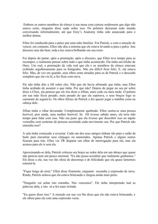 Embora os outros membros do elenco à sua mesa com certeza soubessem que algo não
estava certo, ninguém disse nada sobre isso. Os prêmios deixaram todo mundo
conversando informalmente, até que Grey’s Anatomy tinha sido anunciado para o
melhor drama.

Ellen foi conduzida para o palco por uma mão familiar. Era Patrick, e com a emoção de
vencer, em conjunto, Ellen não deu a mínima que ele estava levando-a para o palco. Seu
discurso saiu tão bem, toda a luz estava brilhando em seu rosto.

Foi depois do jantar, após a premiação, após o discurso, que Ellen teve tempo para se
recompor, e realmente pensar sobre tudo o que tinha acontecido. Ela tinha um Globo de
Ouro. Um real, a premiação da vida real que ela e os membros do elenco estavam
exibindo orgulhosamente para os fotógrafos. Não era difícil ficar feliz. E, ela estava
feliz. Mas, de vez em quando, seus olhos eram atraídos para os de Patrick e o descuido
completo que ela viu lá, a fez ficar com raiva.

Ele não tinha dito a Jill sobre eles. Não que ele havia afirmado que tinha, mas Ellen
tinha acabado de assumir o que tinha. Por que não? Depois de pegar no seu pé sobre
dizer a Chris, ela pensou que ele iria dizer a Jillian, mais cedo ou mais tarde. O prêmio
em sua mão ficou pesado, mais pesado do que ela esperava, e seus braços logo se
cansaram de segurá-lo. Os olhos felizes de Patrick a fez querer jogar a maldita coisa na
cabeça dele.

Jillian tinha o olhar devastado. Completamente quebrado. Ellen sentiu-se uma pessoa
horrível, pior ainda, uma mulher horrível. Se Jill tivesse sabido antes, ela teria tido
tempo para lidar com isso. Não era justo que ela tivesse que descobrir isso no tapete
vermelho com centenas de pessoas assistindo cada movimento seu. Por que Patrick não
entendia isso?

A sala tinha começado a esvaziar. Cada um dos seus amigos tinham ido para o salão de
baile para encontrar seus cônjuges ou namorados. Apenas Patrick e alguns outros
ficaram para trás. Ellen viu TR disparar um olhar de interrogação para ela, mas ela
acenou para ele ir sem ela.

Aproximando-se dela, Patrick colocou seu braço ao redor dela em um abraço que quase
não parecia nem um pouco anormal. "Eu não posso acreditar que realmente ganhamos."
Ele disse a ela, sua voz tão cheia de descrença e de felicidade que ela quase lamentou
estourá-la.

"Fique longe de mim." Ellen disse friamente, enquanto escondia a expressão de raiva.
Rindo, Patrick achava que ela estava brincando e chegou ainda mais perto.

"Ninguém vai achar isto estranho. Nós vencemos". Ele tinha interpretado mal as
palavras dela, e isto só a fez mais irritada.

"Eu quero dizer isso." A emoção em sua voz lhe disse que ela não estava brincando, e
ele olhou para ela com uma expressão vazia.
 