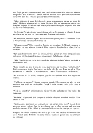 que fingir que não estou com você. Mas, ouvir todo mundo falar sobre seu noivado
imaginário? Isso é ridículo." Ambos estavam irritados e não pensavam com clareza
suficiente, para dar à situação qualquer pensamento racional.

 "Não é diferente de ouvir de todos sobre como seu casamento parece um conto de
fadas". Ela falou, só porque ela era louca. Ela havia feito um pacto com si mesma que
iria parar de jogar Jill em sua cara, mas as palavras tinham apenas disparado para fora
de sua boca como de hábito.

 Os olhos de Patrick estavam escurecidos de raiva e eles estavam se olhando de cima
para baixo, até que uma voz chamou da porta da sala de conferências.

"Ei, pombinhos, vamos ter a graça de contar com sua presença hoje?" Virando-se, Ellen
e Patrick viram o sorriso zombeteiro de TR.

 "Nós estaremos aí." Ellen respondeu, fingindo um tom alegre. Se TR estivesse perto o
suficiente, ele teria visto os dentes de Ellen rangendo. Estreitando os olhos, Patrick
suspirou.

"Será que ele sabe sobre nós?" Ele acusou, sabendo que ela era muito amiga dos seus
colegas co-estrelas. Jogando as mãos em desespero, ela balançou a cabeça.

 "Não. Desculpe eu não enviar um comunicado sobre nós também." O tom sarcástico o
irritava ainda mais.

"Bem, eu acho que essa é uma das coisas que teremos de trabalhar, eventualmente."
Patrick murmurou infeliz. Seu humor, que tinha sido tão bom desde que ele e Ellen
começaram a trabalhar o relacionamento, estava desaparecendo rapidamente.

"Eu acho que é." Ela bufou, e esperou que ele fosse embora, antes de o seguir em
silêncio.

 "Problemas no paraíso?" Sandra sussurrou quando Ellen passou por ela, em seu
caminho para a sala de conferências. Patrick já tinha entrado, e não podia ouvir a
conversa.

"Você não tem idéia". Ellen murmurou miseravelmente, ganhando um olhar curioso de
sua amiga.

"Parabéns!" Alguns dos seus colegas de trabalho disseram animados, quando Ellen
entrou na sala.

 "Assim, parece que temos um casamento na vida real em nosso meio." Shonda disse
com um sorriso curioso. Sua voz era sincera, mas o olhar no rosto dela era uma
confusão completa. Ellen e Chris se casarem definitivamente não era o que ela esperava.

Fingindo um sorriso, Ellen não sabia mais o que fazer. Seus olhos se encontraram com
os de Patrick como de hábito, e o ciúme intenso e incômodo que viu ali a fez sentir dor
no estômago.
 