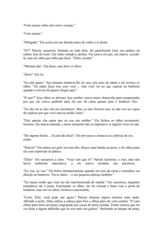 "Com açúcar sobre eles com o xarope."

"Com açúcar."

"Obrigada." Ela sorriu em sua direção antes de voltar a se deitar.

"El?" Patrick sussurrou. Sentado ao lado dela, ele gentilmente tirou um pedaço de
cabelo fora do rosto. Ela tinha voltado a dormir. Ela estava em paz, ele odiava acordá-
la, mas ele sabia que tinha que fazer. "Ellen, acorda."

"Mmmm não". Ela disse, sem abrir os olhos.

"Sério". Ele riu.

"Eu não quero." Seu lamento lembrou-lhe de seus seis anos de idade e ele revirou os
olhos. "Eu odeio fazer isso com você ... mas você vai ter que esperar no banheiro
quando o serviço de quarto chegar aqui."

"O que?" Seus olhos se abriram. Seu cérebro estava muito distorcido para compreender
por que ele estava pedindo para ela sair da cama quente para o banheiro frio.

"Eu não sei se eles vão me reconhecer. Mas, se eles fizerem isso, eu não vou ser capaz
de explicar por que você está na minha cama."

"Eles apenas vão supor que eu sou sua mulher." Ela fechou os olhos novamente,
teimosa. Ela estava cansada, e nesse momento não se importava se alguém visse ou não.


"De alguma forma ... Eu duvido disso". Ele provocou e arrancou as cobertas de seu
corpo.

"Patrick!" Ela soltou um grito em tom alto. Houve uma batida na porta, e ele olhou para
ela com expressão de pânico.

"Ellen". Ele sussurrou a sério. "Você tem que ir!" Patrick lamentou o tom, mas não
havia realmente alternativa, e ela estava testando sua paciência.

"Eu vou, eu vou." Ela bufou dramaticamente quando ela saiu da cama e caminhou em
direção ao banheiro. "Eu te odeio ... e seu pequeno-almoço também."

"Eu nunca soube que você era tão mal-humorada de manhã." Ele sussurrou, enquanto
caminhava até a porta. Estreitando os olhos, ela foi tentada a bater com a porta do
banheiro, mas em vez disso, fechou-a suavemente.

"Certo, Ellie, você pode sair agora." Patrick chamou alguns minutos mais tarde.
Abrindo a porta, Ellen enfiou a cabeça para fora e olhou para ele com cautela. "O cara
olhou para mim um pouco engraçado por causa de tanta comida. Tenho certeza que ele
vai dizer a alguns tablóides que eu sou mais um guloso". Retirando as tampas de prata,
 