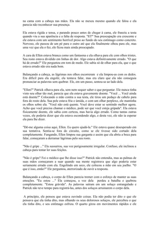 na cama com a cabeça nas mãos. Ela não se mexeu mesmo quando ele falou e ela
parecia não reconhecer sua presença.

Ela estava rígida e tensa, e parando pouco antes de chegar à cama, ele franziu a testa
quando viu a sua aparência e a falta de resposta. "El?" Sua preocupação era crescente e
ele estava com um sentimento horrível preso ao fundo do seu estômago como concreto.
Nervoso, ele passou de um pé para o outro até que ela finalmente olhou para ele, mas
uma vez que ela o fez, ele ficou mais ainda preocupado.

A cara de Ellen estava branca como um fantasma e ela olhava para ele com olhos tristes.
Seu rosto estava dividido em linhas de dor. Algo estava definitivamente errado. "O que
há de errado?" Ele perguntou em tom de medo. Ele sabia só de olhar para ela, que o que
estava errado não era nada bom.

Balançando a cabeça, as lágrimas nos olhos escorreram e ela limpou-as com os dedos.
Era difícil para ela engolir, ela tentava falar, mas era claro que ela não conseguia
pronunciar as palavras sem quebrar. Ele, em um passo, sentou-se ao lado dela.

"Ellen?" Patrick olhava para ela, sem nem sequer saber o que perguntar. Ele nunca tinha
visto seu olhar tão mal, parecia que ela estava gravemente doente. "Você ... Você ainda
está doente?" Colocando a mão contra a sua testa, ele tirou um pedaço de cabelo para
fora do rosto dela. Sua pele estava fria e úmida, e com um olhar perplexo, ele mantinha
os olhos sobre ela. "Você não está quente. Você deve estar se sentindo melhor agora.
Acho que você precisa chamar o médico, pode ser que você esteja gripada". Ela estava
fisicamente doente, ele sabia com certeza, mas havia algo errado. Como tantas outras
vezes, ele poderia dizer que ela estava escondendo algo, e desta vez, ele não ia esperar
ela para lhe dizer.

"Dê-me alguma coisa aqui, Ellen. Eu quero ajudá-la." Ele estava quase desesperado em
sua tentativa. Sentia-se fora do circuito, como se ele tivesse sido cortado dela
completamente. Fungando, Ellen limpou sua garganta e assim que ela abriu a boca para
falar, começaram a derramar lágrimas pelo seu rosto.

"Não é gripe ..." Ela sussurrou, sua voz perigosamente irregular. Confuso, ele inclinou a
cabeça para tentar ler suas feições.

"Não é gripe? Foi o médico que lhe disse isso?" Patrick não entendia, mas as palmas de
suas mãos começaram a suar quando sua mente registrava que algo poderia estar
seriamente errado com ela. Engolindo em seco, ele colocou a mão em seu joelho. "O
que é isso, então?" Ele perguntou, aterrorizado de ouvir a resposta.

Balançando a cabeça, o corpo de Ellen parecia tremer com o esforço de manter as suas
emoções. "Eu estou ..." Ela começou, a voz dela perdeu a batalha e quebrou
completamente. "Estou grávida". As palavras saíram em um soluço estrangulado e
Patrick não teve tempo para registrá-las, antes dos soluços arruinarem o corpo dela.

 A princípio, ele pensou que estava ouvindo coisas. Ela não podia ter dito o que ele
pensava que ela tinha dito, mas olhando os seus dolorosos soluços, ele percebeu o que
ela tinha dito, e seu estômago esfriou. O quarto girou em movimentos rápidos e ele
 