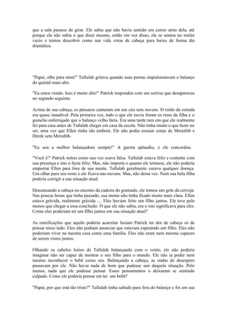 que a sala parasse de girar. Ele sabia que não havia sentido em correr atrás dela, até
porque ele não sabia o que dizer mesmo, então em vez disso, ele se sentou no trailer
vazio e tentou descobrir como sua vida virou de cabeça para baixo de forma tão
dramática.




"Papai, olhe para mim!" Tallulah gritava quando suas pernas impulsionavam o balanço
do quintal mais alto.

"Eu estou vendo. Isso é muito alto!" Patrick respondeu com um sorriso que desapareceu
no segundo seguinte.

Acima de sua cabeça, os pássaros cantaram em um céu sem nuvens. O ruído da estrada
era quase inaudível. Pela primeira vez, tudo o que ele ouviu foram os risos da filha e o
guincho enferrujado que o balanço velho faria. Era uma tarde rara em que ele realmente
foi para casa antes de Tallulah chegar em casa da escola. Não tinha muito o que fazer no
set, uma vez que Ellen tinha ido embora. Ele não podia ensaiar cenas de Meredith e
Derek sem Meredith.

"Eu sou a melhor balançadora sempre!" A garota aplaudiu, e ele concordou.

"Você é!" Patrick notou como sua voz soava falsa. Tallulah estava feliz e contente com
sua presença e isto o fazia feliz. Mas, não importa o quanto ele tentasse, ele não poderia
empurrar Ellen para fora de sua mente. Tallulah geralmente curava qualquer doença.
Um olhar para seu rosto e ele ficava nas nuvens. Mas, não desta vez. Nem sua bela filha
poderia corrigir a sua situação atual.

Descansando a cabeça no encosto da cadeira do gramado, ele tomou um gole da cerveja.
Nas poucas horas que tinha passado, sua mente não tinha ficado muito mais clara. Ellen
estava grávida, realmente grávida .... Eles haviam feito um filho juntos. Ele teve pelo
menos que chegar a essa conclusão. O que ele não sabia, era o isto significava para eles.
Como eles poderiam ter um filho juntos em sua situação atual?

As ramificações que aquilo poderia acarretar faziam Patrick ter dor de cabeça só de
pensar nisso tudo. Eles não podiam anunciar que estavam esperando um filho. Eles não
poderiam viver na mesma casa como uma família. Eles não eram nem mesmo capazes
de serem vistos juntos.

Olhando os cabelos loiros de Tallulah balançando com o vento, ele não poderia
imaginar não ser capaz de mostrar o seu filho para o mundo. Ele não ia poder nem
mesmo reconhecer o bebê como seu. Balançando a cabeça, as ondas de desespero
passavam por ele. Não havia nada de bom que pudesse sair daquela situação. Pelo
menos, nada que ele pudesse pensar. Esses pensamentos o deixaram se sentindo
culpado. Como ele poderia pensar em ter um bebê?

"Papai, por que está tão triste?" Tallulah tinha saltado para fora do balanço e foi em sua
 