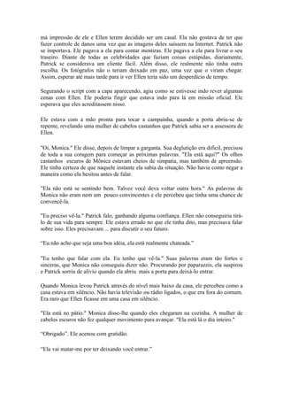má impressão de ele e Ellen terem decidido ser um casal. Ela não gostava de ter que
fazer controle de danos uma vez que as imagens deles saíssem na Internet. Patrick não
se importava. Ele pagava a ela para contar mentiras. Ele pagava a ela para livrar o seu
traseiro. Diante de todas as celebridades que faziam coisas estúpidas, diariamente,
Patrick se considerava um cliente fácil. Além disso, ele realmente não tinha outra
escolha. Os fotógrafos não o teriam deixado em paz, uma vez que o viram chegar.
Assim, esperar até mais tarde para ir ver Ellen teria sido um desperdício de tempo.

Segurando o script com a capa aparecendo, agiu como se estivesse indo rever algumas
cenas com Ellen. Ele poderia fingir que estava indo para lá em missão oficial. Ele
esperava que eles acreditassem nisso.

Ele estava com a mão pronta para tocar a campainha, quando a porta abriu-se de
repente, revelando uma mulher de cabelos castanhos que Patrick sabia ser a assessora de
Ellen.

"Oi, Monica." Ele disse, depois de limpar a garganta. Sua deglutição era difícil, precisou
de toda a sua coragem para começar as próximas palavras. "Ela está aqui?" Os olhos
castanhos escuros de Mônica estavam cheios de simpatia, mas também de apreensão.
Ele tinha certeza de que naquele instante ela sabia da situação. Não havia como negar a
maneira como ela hesitou antes de falar.

"Ela não está se sentindo bem. Talvez você deva voltar outra hora." As palavras de
Monica não eram nem um pouco convincentes e ele percebeu que tinha uma chance de
convencê-la.

"Eu preciso vê-la." Patrick falo, ganhando alguma confiança. Ellen não conseguiria tirá-
lo de sua vida para sempre. Ele estava errado no que ele tinha dito, mas precisava falar
sobre isso. Eles precisavam ... para discutir o seu futuro.

“Eu não acho que seja uma boa idéia, ela está realmente chateada.”

"Eu tenho que falar com ela. Eu tenho que vê-la." Suas palavras eram tão fortes e
sinceras, que Monica não conseguiu dizer não. Procurando por paparazzis, ela suspirou
e Patrick sorriu de alívio quando ela abriu mais a porta para deixá-lo entrar.

Quando Monica levou Patrick através do nível mais baixo da casa, ele percebeu como a
casa estava em silêncio. Não havia televisão ou rádio ligados, o que era fora do comum.
Era raro que Ellen ficasse em uma casa em silêncio.

"Ela está no pátio." Monica disse-lhe quando eles chegaram na cozinha. A mulher de
cabelos escuros não fez qualquer movimento para avançar. "Ela está lá o dia inteiro."

“Obrigado”. Ele acenou com gratidão.

“Ela vai matar-me por ter deixando você entrar.”
 