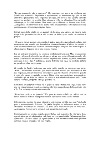 "Eu vou amansá-la, não se preocupe." Ele prometeu, com um ar de confiança que
Mônica não acreditava. Arqueando as sobrancelhas, ela murmurou algo que ele não
entendeu e prontamente saiu. Engolindo em seco, ele ficou na sala deserta tentando
descobrir o que fazer em seguida. Ellen não queria vê-lo, ele sabia disso. Uma parte dele
achava que ele deveria ir embora. Mas, a outra parte sabia que ele tinha de ir em frente.
A imagem de seu filho voltou à sua mente, como no dia anterior, e isto impulsionou seu
corpo para dar o próximo passo para a frente.

Patrick nunca tinha estado em seu quintal. Ela lhe disse uma vez que ela passava mais
tempo lá do que dentro de casa, e uma vez que ele abriu a porta e saiu, ele entendeu o
porquê.

 Ele estava parado em um pátio grande de pedra, que estava parcialmente coberto por
uma estrutura de madeira que tinha cipós e plantas cobrindo-o. Cadeiras de madeira e
sofás estofados em tecidos coloridos cercavam um poço de tijolo. Para além do pátio e
alguns degraus de pedra, havia uma pequena piscina.

Era um ambiente relaxante e ele sentiu-se imediatamente em casa. Mas, o nervosismo
em seu estômago lembrou-lhe que ele estava ali por uma razão. Olhando em volta, ele
notou Ellen enrolada em uma das cadeiras na ponta mais distante do pátio, juntamente
com seus dois poodles. A cadeira não estava de frente para ele, e ele não tinha certeza
de que ela percebeu sua presença.

O coração de Patrick batia cada vez mais rápido quando ele movia-se para perto.
"Ellen?" Ele chamou, numa voz que parecia estranha, mesmo para seus ouvidos. Ela
não respondeu, mas ele realmente não esperava que ela o fizesse. Ele esperava que ela
tivesse pelo menos o escutado, porque a última coisa que queria fazer era assustá-la.
Andando a pé na frente da cadeira, ele obteve o seu primeiro vislumbre dela. Como
sempre acontecia, ele perdia o fôlego quando a via.

Ellen tinha um cobertor dobrado até o queixo e ficou olhando para longe. Ficou claro
que ela estava tentando ignorá-lo, mas isso não tirou sua confiança. Pelo contrário, isto
o fez ficar mais determinado a falar com ela.

“Eu sei que eu devia ser ignorado.” Ele quase se sentou na beira da cadeira, mas os
lábios franzidos de Ellen o fez pensar melhor, e ele sentou-se na cadeira ao lado.

Ellen parecia a mesma. Ela ainda não estava visivelmente grávida, mas para Patrick, ela
parecia completamente diferente. Ele podia imaginar o inchamento suave de seu
abdômen à medida que ele crescesse. Ele podia ver o brilho rosado que seu rosto teria.
As imagens o fizeram sorrir, apesar de toda a angústia dentro dele.

Instintivamente, ele sentiu o impulso primordial de tocá-la, protegê-la, estar perto dela,
mas ele sabia que ela não ia deixar e ele ficou um pouco desiludido. "Nós devemos falar
sobre isso." Ele disse depois de algum tempo, e suas palavras fizeram com que uma
carranca zangada aparecesse em suas feições.
 