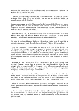 tinha escolha. Tomando um último suspiro profundo, ela rezava para ter confiança. Ela
poderia fazê-lo. Ela tinha que fazer.

 TR saiu primeiro, e antes de qualquer coisa, ele estendeu a mão e puxou a dela. "Não se
preocupe Ellie." Era difícil não acreditar em seu sorriso acolhedor, então ela
cuidadosamente saiu da limusine.

Sua entrada no tapete vermelho foi como um borrão. Passou rápido. Ela não teve tempo
para pensar em qualquer coisa, enquanto as luzes focavam seu rosto, os fãs gritavam e
as pessoas estavam a empurrando em todas as direções. Foi uma completa loucura, e
não parecia haver nenhum fim para ela.

 Apertando a mão dela, TR permaneceu ao seu lado, enquanto fotos após fotos eram
tiradas. "Ellen, aqui. TR, por aqui. Sorriam, mostra-nos o seu vestido." Os gritos nunca
paravam, e acostumando-se àquilo, Ellen lembrou-se de sorrir e acenar.

No meio do caminho, Ellen foi finalmente relaxando, e ela foi capaz de aproveitar a
experiência um pouco mais. "Isso não é assim tão mau!" TR disse feliz ao seu lado.

 "Não, não é realmente." Ela concordou sem parar de sorrir. Com o canto do olho, ela
viu Patrick. Seu estômago começou a se agitar novamente em antecipação nervosa.
Virando a cabeça para um outro fotógrafo, ela deu de cara com Patrick. Ele virou a
cabeça ao mesmo tempo, e seus olhares se encontraram por um segundo. Sorrindo de
orelha a orelha, seus olhos brilhavam de amor e adoração. Um flash de cabelos loiros
brilhantes passou sobre ele, e Ellen viu Jillian, que tinha vindo para ficar ao lado de
Patrick.

 As mãos de Ellen começaram a tremer e percebendo, TR a segurou ainda mais
apertado. Ela estava pronta, tinha se preparado, mas vendo Patrick com Jillian fez seu
coração gritar de dor e ciúme. Ele se virou para o outro lado, como se ele não a tivesse
visto, e ela fez o mesmo, esperando que o seu sorriso fosse o suficiente para enganar os
fotógrafos, fazendo-os acreditar que ela estava feliz.

 Continuando sua caminhada, Ellen e TR agora estavam logo atrás de Patrick e Jill, e ela
tentou manter a respiração constante. Mesmo quando a mão de Patrick foi parar acima
das costas de Jill, ela lembrou que ele tinha que fazê-lo. A partir da perspectiva da
mídia, Jillian era sua esposa, e seria estranho se Patrick não a tratasse dessa forma.

 Apesar de seu sorriso, Ellen sentia-se como gado sendo levado para o matadouro. O sol
estava batendo em cima dela e ela já podia sentir o suor formando no seu bonito vestido
verde-claro.

A fila de pessoas na frente deles parou de se mover, e Ellen notou que ela estava bem
nas costas de Patrick. TR largou sua mão para cumprimentar alguém que chamava por
ele, e assim Ellen não tinha nada para fazer, senão cumprimentar o casal que se virou
para encará-la.
 