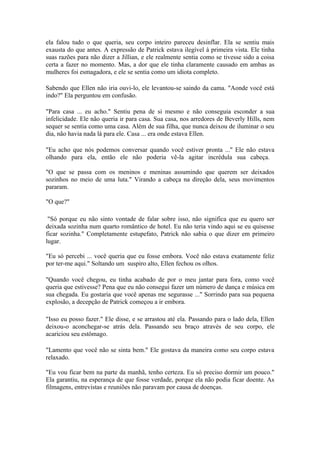 ela falou tudo o que queria, seu corpo inteiro pareceu desinflar. Ela se sentiu mais
exausta do que antes. A expressão de Patrick estava ilegível à primeira vista. Ele tinha
suas razões para não dizer a Jillian, e ele realmente sentia como se tivesse sido a coisa
certa a fazer no momento. Mas, a dor que ele tinha claramente causado em ambas as
mulheres foi esmagadora, e ele se sentia como um idiota completo.

Sabendo que Ellen não iria ouvi-lo, ele levantou-se saindo da cama. "Aonde você está
indo?" Ela perguntou em confusão.

"Para casa ... eu acho." Sentiu pena de si mesmo e não conseguia esconder a sua
infelicidade. Ele não queria ir para casa. Sua casa, nos arredores de Beverly Hills, nem
sequer se sentia como uma casa. Além de sua filha, que nunca deixou de iluminar o seu
dia, não havia nada lá para ele. Casa ... era onde estava Ellen.

"Eu acho que nós podemos conversar quando você estiver pronta ..." Ele não estava
olhando para ela, então ele não poderia vê-la agitar incrédula sua cabeça.

"O que se passa com os meninos e meninas assumindo que querem ser deixados
sozinhos no meio de uma luta." Virando a cabeça na direção dela, seus movimentos
pararam.

"O que?"

 "Só porque eu não sinto vontade de falar sobre isso, não significa que eu quero ser
deixada sozinha num quarto romântico de hotel. Eu não teria vindo aqui se eu quisesse
ficar sozinha." Completamente estupefato, Patrick não sabia o que dizer em primeiro
lugar.

"Eu só percebi ... você queria que eu fosse embora. Você não estava exatamente feliz
por ter-me aqui." Soltando um suspiro alto, Ellen fechou os olhos.

"Quando você chegou, eu tinha acabado de por o meu jantar para fora, como você
queria que estivesse? Pena que eu não consegui fazer um número de dança e música em
sua chegada. Eu gostaria que você apenas me segurasse ..." Sorrindo para sua pequena
explosão, a decepção de Patrick começou a ir embora.

"Isso eu posso fazer." Ele disse, e se arrastou até ela. Passando para o lado dela, Ellen
deixou-o aconchegar-se atrás dela. Passando seu braço através de seu corpo, ele
acariciou seu estômago.

"Lamento que você não se sinta bem." Ele gostava da maneira como seu corpo estava
relaxado.

"Eu vou ficar bem na parte da manhã, tenho certeza. Eu só preciso dormir um pouco."
Ela garantiu, na esperança de que fosse verdade, porque ela não podia ficar doente. As
filmagens, entrevistas e reuniões não paravam por causa de doenças.
 