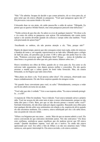 "Não." Ele admitiu. Incapaz de decidir o que comer primeiro, ele se virou para ela, só
para notar que ela estava olhando as panquecas. "Você quer panquecas agora não é?"
Ele provocou e seu aceno tímido o fez sorrir.

Colocando duas no seu prato, ele então passou-lhe a calda de açúcar. "Obrigada. Eu
pensei que eu queria o brinde francês, mas estas panquecas parecem estar deliciosas."

 "Tenho certeza de que elas são. Eu adoro os ovos de qualquer maneira." Ele disse a ela
e viu como ela cobriu as panquecas com açúcar. Ela normalmente não comia muito
açúcar e ele assistiu divertido quando ela colocou o xarope sobre elas também. "Você
está precisando de açúcar hoje?"

Encolhendo os ombros, ela não prestou atenção a ele. "Sim, porque não?"

Depois de algum tempo, parecia que não conseguia comer mais nada, então ele removeu
a bandeja da cama e, em seguida, reposicionou-se ao lado dela. Olhando para o relógio
do lado da cama, ele percebeu que já eram 11:00 e sabia que não podia ficar lá o dia
todo. "Podemos conversar agora? Realmente falar? Porque .... temos de trabalhar em
duas horas e eu gostaria de saber que nós, pelo menos, falamos sobre isso ..."

Houve resistência nos olhos de Ellen, quando ele se virou para ela. Era como se ela
estivesse indo argumentar, mas depois pensou melhor e concordou. Ela não queria
arruinar a manhã que o calmo quarto do hotel tinha fornecido. Mas, ela estaria
brincando, se ela fingisse que tudo estava bem.

"Meu plano era dizer a ela. Você precisa saber disso". Ele começou, observando seus
traços cuidadosamente. Ele não ficou surpreso quando ela enrugou a testa.

“Só quando fosse conveniente para você, eu acho." Distraidamente, começou a rodar
um fio de cabelo em torno de seu dedo.

"Você sabe que não é verdade." Veio a sua resposta calma. "Eu estava tentando protegê-
la ... e a Jill".

A resposta de Ellen foi imediata. "Isso é ridículo. Você estava tentando salvar o próprio
rabo. Você me acusou de não estar nem aí para o nosso relacionamento, porque eu não
tinha dito para o Chris. Bem, por que eu não deveria pensar o mesmo sobre você?"
Sorrindo tristemente, ele não disse nada por alguns segundos. Buscando seus olhos para
tirar qualquer dúvida sobre seus sentimentos em relação a ela, suspirou de alívio quando
ele não encontrou nenhuma. Ele a amava, estava enfeitiçado por ela e ela sabia disso,
mas seu ponto de vista era válido.

"Jillian e eu brigamos por sua causa ... muito. Mais do que eu mesmo admiti a você. Ela
estava convencida de que estávamos dormindo juntos. Nós não estávamos." Ele disse
com confiança, sentindo-se quase orgulhoso que ele pudesse provar que Jill estava
errada." Quando decidimos separar, você não era o motivo. Eu ainda não estava
apaixonado por você. Era sobre o fato de Jillian e eu não nos amarmos mais." Ellen
sentou-se, sem querer interrompê-lo. Ela estava ouvindo, e ele estava contente.
 