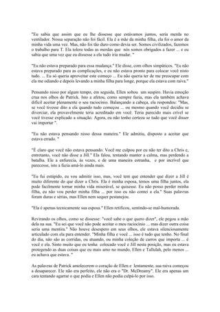 "Eu sabia que assim que eu lhe dissesse que estávamos juntos, seria merda no
ventilador. Nossa separação não foi fácil. Ela é a mãe da minha filha, ela foi o amor da
minha vida uma vez. Mas, não foi tão duro como devia ser. Somos civilizados, fazemos
o trabalho para T. Ela tolera todas as merdas que nós somos obrigados a fazer ... e eu
sabia que uma vez que eu dissesse a ela tudo iria mudar. "

"Eu não estava preparado para essa mudança." Ele disse, com olhos simpáticos. "Eu não
estava preparado para as complicações, e eu não estava pronto para colocar você nisto
tudo. ... Eu só queria aproveitar este começo ... Eu não queria ter de me preocupar com
ela me odiando e depois levando a minha filha para longe, porque ela estava com raiva."

Pensando nisso por algum tempo, em seguida, Ellen soltou um suspiro. Havia emoção
crua nos olhos de Patrick. Isto a afetou, como sempre fazia, mas ela também achava
difícil aceitar plenamente o seu raciocínio. Balançando a cabeça, ela respondeu: "Mas,
se você tivesse dito a ela quando tudo começou ... ou mesmo quando você decidiu se
divorciar, ela provavelmente teria acreditado em você. Teria parecido mais crível se
você tivesse explicado a situação. Agora, eu não tenho certeza se tudo que você disser
vai importar ".

"Eu não estava pensando nisso dessa maneira." Ele admitiu, disposto a aceitar que
estava errado. "

"É claro que você não estava pensando. Você me culpou por eu não ter dito a Chris e,
entretanto, você não disse a Jill." Ela falou, tentando manter a calma, mas perdendo a
batalha. Ele a enfurecia, às vezes, e de uma maneira estranha, e por incrível que
parecesse, isto a fazia amá-lo ainda mais.

"Eu fui estúpido, eu vou admitir isso, mas, você tem que entender que dizer a Jill é
muito diferente do que dizer a Chris. Ela é minha esposa, temos uma filha juntos, ela
pode facilmente tornar minha vida miserável, se quisesse. Eu não posso perder minha
filha, eu não vou perder minha filha ... por isso eu não contei a ela." Suas palavras
foram duras e sérias, mas Ellen nem sequer pestanejou.

"Ela é apenas tecnicamente sua esposa." Ellen retificou, sentindo-se mal-humorada.

Revirando os olhos, como se dissesse: "você sabe o que quero dizer", ele pegou a mão
dela na sua. "Eu sei que você não pode aceitar o meu raciocínio ... mas dizer outra coisa
seria uma mentira." Não houve desespero em seus olhos, ele estava silenciosamente
articulado com ela para entender. "Minha filha e você ... isso é tudo que tenho. No final
do dia, não são as corridas, ou atuando, ou minha coleção de carros que importa ... é
você e ela. Sinto muito que eu tenha colocado você e Jill nesta posição, mas eu estava
protegendo as duas coisas que eu mais amo no mundo, Ellen e Tallulah, pelo menos ...
eu achava que estava. "

As palavras de Patrick amolecerem o coração de Ellen e lentamente, sua raiva começou
a desaparecer. Ele não era perfeito, ele não era o "Dr. McDreamy". Ele era apenas um
cara tentando agarrar o que podia e Ellen não podia culpá-lo por isso.
 
