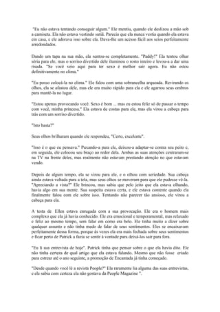 "Eu não estava tentando conseguir algum." Ele mentiu, quando ele deslizou a mão sob
a camiseta. Ela não estava vestindo sutiã. Parecia que ela nunca vestia quando ela estava
em casa, e ele adorava isso sobre ela. Dava-lhe um acesso fácil aos seios perfeitamente
arredondados.

Dando um tapa na sua mão, ela sentou-se completamente. "Paddy!" Ela tentou olhar
séria para ele, mas o sorriso divertido dele iluminou o rosto inteiro e levou-a a dar uma
risada. "Se você veio aqui para ter sexo é melhor sair agora. Eu não estou
definitivamente no clima."

"Eu posso colocá-la no clima." Ele falou com uma sobrancelha arqueada. Revirando os
olhos, ela se afastou dele, mas ele era muito rápido para ela e ele agarrou seus ombros
para mantê-la no lugar.

"Estou apenas provocando você. Sexo é bom ... mas eu estou feliz só de passar o tempo
com você, minha princesa." Ela estava de costas para ele, mas ela virou a cabeça para
trás com um sorriso divertido.

"Isto basta?"

Seus olhos brilharam quando ele respondeu, "Certo, excelente".

"Isso é o que eu pensava." Puxando-a para ele, deixou-a adaptar-se contra seu peito e,
em seguida, ele colocou seu braço ao redor dela. Ambas as suas atenções centraram-se
na TV na frente deles, mas realmente não estavam prestando atenção no que estavam
vendo.

Depois de algum tempo, ela se virou para ele, e o olhou com seriedade. Sua cabeça
ainda estava voltada para a tela, mas seus olhos se moveram para que ele pudesse vê-la.
"Apreciando a vista?" Ele brincou, mas sabia que pelo jeito que ela estava olhando,
havia algo em sua mente. Sua suspeita estava certa, e ele estava contente quando ela
finalmente falou com ele sobre isso. Tentando não parecer tão ansioso, ele virou a
cabeça para ela.

A testa de Ellen estava enrugada com a sua provocação. Ele era o homem mais
complexo que ela já havia conhecido. Ele era emocional e temperamental, mas relaxado
e feliz ao mesmo tempo, sem falar em como era belo. Ele tinha muito a dizer sobre
qualquer assunto e não tinha medo de falar de seus sentimentos. Eles se encaixavam
perfeitamente dessa forma, porque às vezes ela era mais fechada sobre seus sentimentos
e ficar perto de Patrick a fazia se sentir à vontade para deixá-los sair para fora.

"Eu li sua entrevista de hoje". Patrick tinha que pensar sobre o que ela havia dito. Ele
não tinha certeza de qual artigo que ela estava falando. Mesmo que não fosse criado
para estrear até o ano seguinte, a promoção de Encantada já tinha começado.

"Desde quando você lê a revista People?" Ela raramente lia alguma das suas entrevistas,
e ele sabia com certeza ela não gostava da People Magazine ".
 