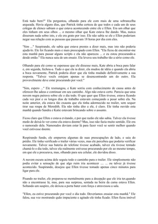 Está tudo bem?" Ela perguntou, olhando para ele com mais de uma sobrancelha
arqueada. Havia alguns dias, que Patrick tinha certeza de que todos e cada um de seus
colegas de elenco sabiam o que estava acontecendo entre ele e Ellen. Era um olhar que
eles tinham em seus olhos ... o mesmo olhar que Kate estava lhe dando. Mas, nunca
disseram nada sobre isto, e ele era grato por isso. Ele não sabia se ele e Ellen poderiam
negar sua relação com as pessoas que passavam 18 horas por dia com eles.

"Sim ..." Suspirando, ele sabia que estava prestes a dizer mais, mas isto não poderia
ajudá-lo. Ele foi ficando mais e mais preocupado com Ellen. "Ela ficou de encontrar-me
esta manhã para passar alguns scripts e ela não apareceu ... e eu estou procurando-a
desde então." Ela nunca saiu de um ensaio. Ela levava seu trabalho tão a sério como ele.

Olhando para ele como se esperasse que ele dissesse mais, Kate abriu a boca para falar
e, em seguida, fechou-a. Tudo o que ela ia dizer, ela mudou de idéia e quando ela abriu
a boca novamente, Patrick poderia dizer que ela tinha mudado definitivamente a sua
resposta. "Talvez vocês estejam apenas se desencontrando um do outro. Ela
provavelmente deve estar procurando por você."

"Sim, espero ..." Ele resmungou, e Kate sorriu com conhecimento de causa antes de
oferecer-lhe adeus e continuar em seu caminho. Algo não estava certo. Parecia que uma
nuvem negra pairava sobre ele o dia todo. O que quer que Ellen tivesse, estava ficando
cada vez pior e os longos dias de trabalho estavam começando a pesar sobre ela. Na
noite anterior, ela estava tão exausta que ela tinha adormecido no trailer, sem sequer
tirar sua roupa de Meredith. Ela não tinha dito a ele, é claro. Ele tinha ouvido esta
manhã quando Sandra e Katie estavam brincando sobre o assunto.

Ficou claro que Ellen o estava evitando, e por que razão ele não sabia. Talvez ela tivesse
medo de deixá-lo ver como ela estava doente? Mas, isso não fazia muito sentido. Ele era
o namorado dela. Namorados deviam estar lá para fazer você se sentir melhor quando
você estivesse doente.

Respirando fundo, ele empurrou algumas de suas preocupações de lado, e saiu do
prédio. Ele tinha verificado o trailer várias vezes, mas ele percebeu que poderia verificar
novamente. Talvez sua bateria do telefone tivesse acabado, talvez ela tivesse tentado
chamá-lo o dia todo, talvez ela realmente estivesse procurando por ele ao mesmo tempo,
em que ele a procurava, mas, olhando para seu celular, ele duvidou disso.

A nuvem escura acima dele seguiu todo o caminho para o trailer. Ele simplesmente não
podia evitar a sensação de que algo ruim iria acontecer .... ... ou talvez já tivesse
acontecido. Suspirando, desejou que Ellen tivesse tomado apenas cinco minutos para
ligar para ele.

Pisando no trailer, ele preparou-se mentalmente para a decepção que ele iria ter,quando
não a encontrasse lá, mas, para sua surpresa, sentada na beira da cama estava Ellen.
Soltando um suspiro, ele deixou a porta bater com força e atravessou a sala.

"Ellen, eu estive procurando por você o dia todo. Deveríamos ensaiar esta manhã." Ele
falou, sua voz mostrando quão impaciente e agitado ele tinha ficado. Ellen ficou imóvel
 