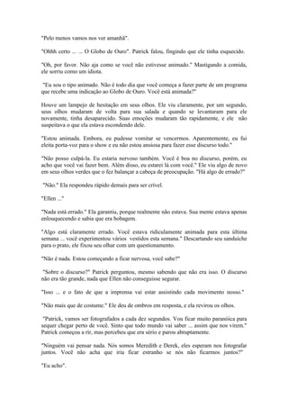 "Pelo menos vamos nos ver amanhã".

"Ohhh certo ... ... O Globo de Ouro". Patrick falou, fingindo que ele tinha esquecido.

"Oh, por favor. Não aja como se você não estivesse animado." Mastigando a comida,
ele sorriu como um idiota.

 "Eu sou o tipo animado. Não é todo dia que você começa a fazer parte de um programa
que recebe uma indicação ao Globo de Ouro. Você está animada?"

Houve um lampejo de hesitação em seus olhos. Ele viu claramente, por um segundo,
seus olhos mudaram de volta para sua salada e quando se levantaram para ele
novamente, tinha desaparecido. Suas emoções mudaram tão rapidamente, e ele não
suspeitava o que ela estava escondendo dele.

"Estou animada. Embora, eu pudesse vomitar se vencermos. Aparentemente, eu fui
eleita porta-voz para o show e eu não estou ansiosa para fazer esse discurso todo."

"Não posso culpá-la. Eu estaria nervoso também. Você é boa no discurso, porém, eu
acho que você vai fazer bem. Além disso, eu estarei lá com você." Ele viu algo de novo
em seus olhos verdes que o fez balançar a cabeça de preocupação. "Há algo de errado?"

"Não." Ela respondeu rápido demais para ser crível.

"Ellen ..."

"Nada está errado." Ela garantiu, porque realmente não estava. Sua mente estava apenas
enlouquecendo e sabia que era bobagem.

"Algo está claramente errado. Você estava ridiculamente animada para esta última
semana ... você experimentou vários vestidos esta semana." Descartando seu sanduíche
para o prato, ele fixou seu olhar com um questionamento.

"Não é nada. Estou começando a ficar nervosa, você sabe?"

 "Sobre o discurso?" Patrick perguntou, mesmo sabendo que não era isso. O discurso
não era tão grande, nada que Ellen não conseguisse segurar.

"Isso ... e o fato de que a imprensa vai estar assistindo cada movimento nosso."

"Não mais que de costume." Ele deu de ombros em resposta, e ela revirou os olhos.

 "Patrick, vamos ser fotografados a cada dez segundos. Vou ficar muito paranóica para
sequer chegar perto de você. Sinto que todo mundo vai saber ... assim que nos virem."
Patrick começou a rir, mas percebeu que era sério e parou abruptamente.

"Ninguém vai pensar nada. Nós somos Meredith e Derek, eles esperam nos fotografar
juntos. Você não acha que iria ficar estranho se nós não ficarmos juntos?"

"Eu acho".
 