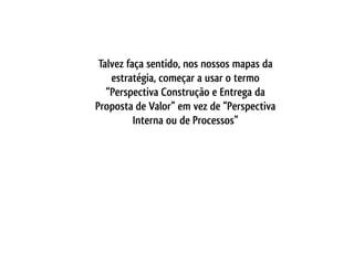Talvez faça sentido, nos nossos mapas da
    estratégia, começar a usar o termo
   “Perspectiva Construção e Entrega da
Proposta de Valor” em vez de “Perspectiva
          Interna ou de Processos”
 