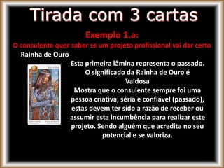Exemplo 1.a:
O consulente quer saber se um projeto profissional vai dar certo
Rainha de Ouro
Esta primeira lâmina representa o passado.
O significado da Rainha de Ouro é
Vaidosa
Mostra que o consulente sempre foi uma
pessoa criativa, séria e confiável (passado),
estas devem ter sido a razão de receber ou
assumir esta incumbência para realizar este
projeto. Sendo alguém que acredita no seu
potencial e se valoriza.
 