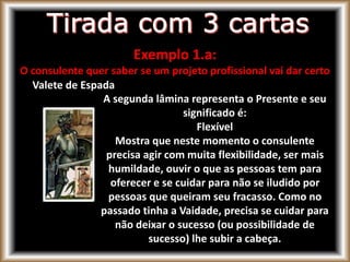 Exemplo 1.a:
O consulente quer saber se um projeto profissional vai dar certo
Valete de Espada
A segunda lâmina representa o Presente e seu
significado é:
Flexível
Mostra que neste momento o consulente
precisa agir com muita flexibilidade, ser mais
humildade, ouvir o que as pessoas tem para
oferecer e se cuidar para não se iludido por
pessoas que queiram seu fracasso. Como no
passado tinha a Vaidade, precisa se cuidar para
não deixar o sucesso (ou possibilidade de
sucesso) lhe subir a cabeça.
 