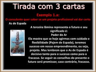 Exemplo 1.a:
O consulente quer saber se um projeto profissional vai dar certo
As de Espada
A terceira lâmina representa o futuro e seu
significado é:
Poder do Ar
Ela mostra que se hoje agirmos com cuidado e
flexibilidade (Pajem de Espada), teremos
sucesso em nosso empreendimento, ou seja,
projeto. Mas lembrem que o As de Espada é
decisivo tanto para o sucesso como para o
fracasso. Se seguir os conselhos do presente o
futuro será promissor, caso contrário, fracasso.
 