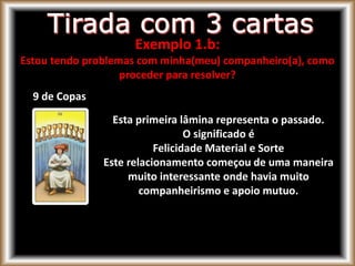 9 de Copas
Esta primeira lâmina representa o passado.
O significado é
Felicidade Material e Sorte
Este relacionamento começou de uma maneira
muito interessante onde havia muito
companheirismo e apoio mutuo.
Exemplo 1.b:
Estou tendo problemas com minha(meu) companheiro(a), como
proceder para resolver?
 
