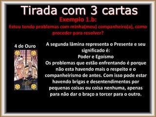 4 de Ouro A segunda lâmina representa o Presente e seu
significado é:
Poder e Egoísmo
Os problemas que estão enfrentando é porque
não esta havendo mais o respeito e o
companheirismo de antes. Com isso pode estar
havendo brigas e desentendimentos por
pequenas coisas ou coisa nenhuma, apenas
para não dar o braço a torcer para o outro.
Exemplo 1.b:
Estou tendo problemas com minha(meu) companheiro(a), como
proceder para resolver?
 