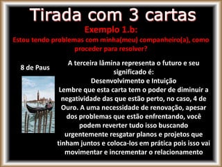 8 de Paus
A terceira lâmina representa o futuro e seu
significado é:
Desenvolvimento e Intuição
Lembre que esta carta tem o poder de diminuir a
negatividade das que estão perto, no caso, 4 de
Ouro. A uma necessidade de renovação, apesar
dos problemas que estão enfrentando, você
podem reverter tudo isso buscando
urgentemente resgatar planos e projetos que
tinham juntos e coloca-los em prática pois isso vai
movimentar e incrementar o relacionamento
Exemplo 1.b:
Estou tendo problemas com minha(meu) companheiro(a), como
proceder para resolver?
 