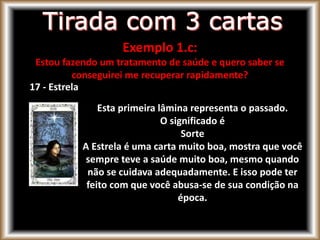 17 - Estrela
Esta primeira lâmina representa o passado.
O significado é
Sorte
A Estrela é uma carta muito boa, mostra que você
sempre teve a saúde muito boa, mesmo quando
não se cuidava adequadamente. E isso pode ter
feito com que você abusa-se de sua condição na
época.
Exemplo 1.c:
Estou fazendo um tratamento de saúde e quero saber se
conseguirei me recuperar rapidamente?
 