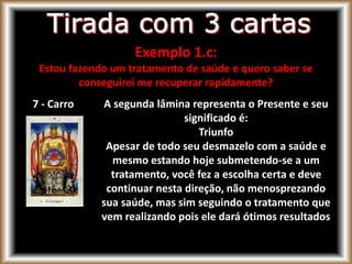 7 - Carro A segunda lâmina representa o Presente e seu
significado é:
Triunfo
Apesar de todo seu desmazelo com a saúde e
mesmo estando hoje submetendo-se a um
tratamento, você fez a escolha certa e deve
continuar nesta direção, não menosprezando
sua saúde, mas sim seguindo o tratamento que
vem realizando pois ele dará ótimos resultados
Exemplo 1.c:
Estou fazendo um tratamento de saúde e quero saber se
conseguirei me recuperar rapidamente?
 