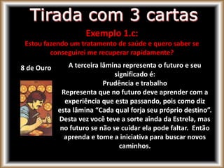 8 de Ouro A terceira lâmina representa o futuro e seu
significado é:
Prudência e trabalho
Representa que no futuro deve aprender com a
experiência que esta passando, pois como diz
esta lâmina “Cada qual forja seu próprio destino”.
Desta vez você teve a sorte ainda da Estrela, mas
no futuro se não se cuidar ela pode faltar. Então
aprenda e tome a iniciativa para buscar novos
caminhos.
Exemplo 1.c:
Estou fazendo um tratamento de saúde e quero saber se
conseguirei me recuperar rapidamente?
 