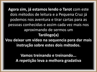 Agora sim, já estamos lendo o Tarot com este
dois métodos de leitura e a Pequena Cruz já
podemos nos aventura e tirar cartas para as
pessoas conhecidas e assim cada vez mais nos
aproximando de sermos um
Tarólogo(a)
Vou deixar um vídeo na sequencia para dar mais
instrução sobre estes dois métodos.
Vamos treinando e treinando...
A repetição leva a melhora gradativa
 