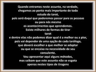 Quando entramos neste assunto, na verdade,
chegamos ao ponto mais importante de todo
estudo do tarot,
pois será daqui que poderemos passar para as pessoas
ou para nós mesmo
os acontecimentos que aprendemos.
Existe milhares de formas de tirar
tarot
e dentre elas não podemos dizer qual é a melhor ou a pior,
pois vai depender de uma opção de cada tarólogo,
que deverá escolher a que melhor se adaptar
ou que se encaixa na necessidade de seu
consulente.
Vou apresentar aqui alguns métodos,
mas saibam que este assunto não se esgota
apenas nestes tipos de tiragens
 