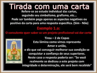 Refere-se ao estudo individual das cartas,
seguindo seu simbolismo, grafismo, etc...
Pode ser também pego apenas os aspectos negativos ou
positivo da carta para uma resposta especifica. (Sim - Não)
Exemplo 1.a:
O consulente quer saber se um projeto profissional vai dar certo
Tirou – 2 de Copas
Esta lâmina como vimos representa
Amor e união,
e diz que vai conseguir melhorar sua condição se
conquistar a confiança de seus superiores.
Neste caso a resposta poderia ser: “Se você
realmente se dedicou a este projeto com
integridade e determinação, ele será bem recebido”
 