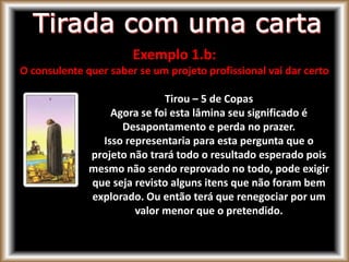 Exemplo 1.b:
O consulente quer saber se um projeto profissional vai dar certo
Tirou – 5 de Copas
Agora se foi esta lâmina seu significado é
Desapontamento e perda no prazer.
Isso representaria para esta pergunta que o
projeto não trará todo o resultado esperado pois
mesmo não sendo reprovado no todo, pode exigir
que seja revisto alguns itens que não foram bem
explorado. Ou então terá que renegociar por um
valor menor que o pretendido.
 