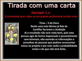 Exemplo 1.c:
O consulente quer saber se um projeto profissional vai dar certo
Tirou – 5 de Ouro
Neste caso esta lâmina já fala de
Conflito Terrestre e Ambição
Ai o resultado não será nada bom, pois esta
pessoa agiu de forma impensada e possivelmente
com teimosia, não ouvindo as informações e
conselhos de pessoas que podiam acrescentar
coisas ao projeto e por esta razão a probabilidade
maior e de que não terá êxito.
 