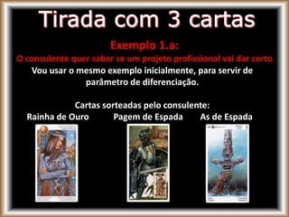 Exemplo 1.a:
O consulente quer saber se um projeto profissional vai dar certo
Vou usar o mesmo exemplo inicialmente, para servir de
parâmetro de diferenciação.
Cartas sorteadas pelo consulente:
Rainha de Ouro Pagem de Espada As de Espada
 