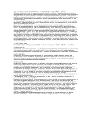 entre os desenhos originais de Upton Sinclair e as reproduções de sua esposa feitas à distância.
b) Experiências Comparativas: Um grupo de investigadores do Tarkio College, (Missouri) e da Universidade Duke,
realizou experiências com diversos sujeitos espalhados por diversos lugares dos EUA. Os investigadores desconheciam
os sujeitos com quem estavam fazendo a experiência. As instruções eram enviadas pelo correio, e pelo correio se
recebiam as respostas. Os símbolos eram expostos a intervalos convencionados nos gabinetes dos investigadores e os
sujeitos deveriam averiguar e anotar imediatamente as cartas que julgassem que estvam sendo expostas em cada
momento combinado.
Em todo esse conjunto de experiências, que oscilavam de poucos metros até mil ou mais quilômetros, os resultados
se mostravam independentemente da distância, apreciavelmente idênticos entre si e idênticos aos outros reusltados
obtidos em experiências de laboratório.
c)Experiências em dois Continentes: Para tirar qualquer dúvida quanto à possível variação nos reusltados em
experiências feitas a distância ainda maiores, novas experiências foram feitas com sujeitos de outras nações da
Europa e espalhados por pontos dos EUA. O resultado foi o mesmo. Alguns dos sujeitos dessa experiência eram os
mesmos de outras experiências anteriores com o Dr. Carrington. Ele comparou os reusltados obtidos com os que as
mesmas pessoas haviam obtidos com os que as mesmas pessoas haviam obtido antes e não encontrou diferença
sistemática atribuível a distância. Outra série de experiências a enorme distância foi dirigida pelo Dr. Carlo Marchesi,
em 1939. Do seu laboratório em Zagreb, Iugoslávia, ele tentava adivinhar as cartas do baralho de Zeher, que outro
experimentador manuseava na Universidade de Duke; concomitantemente, diversos colaboradores da Universidade
de Duke tratavam de averiguar os reusltados que eram expostos pelo Dr. Marchesi em Zagreb. Apesar da distância de
6.500 quilômetros, os resultados foram altamente significativos, confirmando os resultados anteriores. Concluímos,
portanto, que a distância e os obstáculos não exercem influência sobre os reultados. A única coisa que parece influir
no caso é a própria faculdade de percepção extrasensorial do sujeito, ou ainda, a sua capacidade de manifestação nas
diversas circunstâncias.

12.3-PSI-GAMA E TEMPO.
Psi-Gama em relação ao tempo pode ser dividida em alguns aspectos, com o objetivo de facilitar o seu estudo:

A)SIMULCOGNIÇÃO.
Conhecimento paranormal do presente. É a faculdade de conhecer diretamente um acontecimento que, nesse mesmo
instante está sucedendo, existe ou está sendo pensado. A maioria das experiências e casos relatados até aquei
poderiam ser classificados como Simulcognição. Isto é, o objetivo do conhecimento e o cohecimento são simultâneos.

B)RETROCOGNIÇÃO.
Conhecimento paranormal do passado. É conhecer um acontecimento do passado de alguém sem que este
voluntariamente exponha tais fatos ou acontecimentos. Poderíamos chamar isto de experiências recalcadas no
inconsciente. Tratamos aqui da reconstrução de faots passados, lembrança de marcas incosncientes passadas
reproduzidas através de experiências vividas no presente.

C)PRECOGNIÇÃO.
Conhecimento psigâmico do futuro (sempre um fenômeno incontrolável, involuntário e inconsciente). São poucos os
cientistas que se aventuram no campo da Precognição, que consiste na visualização de fatos antes que eles
aconteçam. A Precognição parece afrontar o princípio da causalidade. Dizer que o efeito antecede a causa ou que
possa ser conhecido antes que exista a causa é uma afirmação que contradiz todas as leis da Física prática.
Em experiências de laboratório, são usados aparelhos que dependem de processos de desagregação radioativa e que
portanto representam resultados absolutamente imprevisíveis, como é o caso do aparelho que acende lâmpadas de
diversas cores por meio da liberação de partículas de estrôncio 90. Os resultados são então analisados em termos
estatísticos de acordo com a quantidade de acertos da seqüência de acendimento das lâmpadas.
A Precognição, porém, não pode ser exclusivamente comprovada com uma experiência em laboratório, porque é de
natureza inteiramente expontânea.
A terceira área de estudo é a pesquisa do fenômeno theta, ou seja, a pesquisa concernente à sobrevivência da
personalidade após a morte do corpo físico.
Esta área conta com o interesse dos parapsicólogos em todo o mundo. De todas as modalidades de pesquisa theta, a
mais notável, atualmente, é a investigação dos casos que sugerem a reencarnação. Mais de 2 mil casos bem
documentados já foram levantados no mundo, nos quais ficou patenteada a lembrança de encarnações pregressas.
Algumas pessoa que apresentam tais recordações trazem também marcas de nascença e deformidades relacionadas
com acidentes ocorridos com a personalidade anterior, que elas afirmam ter sido. Uma grande autoridade neste
campo é o Prof. Ian Stevenson, professor de Psiquiatria e Neurologia na Universidade da Virgínia, EUA.
Nessa mesma área, consideramos um fenômeno ainda sem explicação científica. Trata-se da obtenção de vozes
gravadas diretamente em fitas magnéticas, cuja origem parece extraterrena. O primeiro a assinalar foi o sueco
Fridrich Jurgenson, acidentalmente, mas hoje chega a algumas dezenas o número de cientistas empenhados em
registrar e interpretar tais vozes.
Uma quarta área a ser destacada seria aquela que estuda as variações das funções paranormais em razão de
alterações psicobiofísicas e sociais dos pacientes, nos estados de vigília, de hipnose e sob ação de drogas.
 