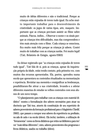   



       muito de idéias diferentes e não o tradicional. Porque as
       crianças estão enjoadas de terem tudo igual. Eu acho mui-
       to importante trabalhar para o desenvolvimento da
       criatividade: os jogos de vários tipos, arte, maquete. Im-
       portante que as crianças precisam assistir ao filme sobre
       animais, Páscoa, índios... Observar o nome e os sinais por-
       que as crianças têm dificuldades, mas elas compreendem e
       têm mais atenção com o filme. Cada criança se emociona,
       fica muito mais feliz porque as crianças já sabem. Gostei
       muito de trabalhar com as crianças surdas. Foi muito legal!
       (Tati, Relatório de Estágio, agosto/2003)

     Ao deixar registrado que “as crianças estão enjoadas de terem
tudo igual”, Tati fala de si, pois as crianças, apesar da inquieta-         101
ção própria da idade, estão tendo contato, pela primeira vez, com           F
muitos dos recursos apresentados. Ela, porém, aprendeu numa
escola que apresentava os conteúdos ritualizados na memorização
e repetência. Revisitar sua memória e ressignificar as lembranças,
possibilitaram-lhe ativar a sua criatividade, levando-a a adotar
diferentes maneiras de estudar os velhos conteúdos com seus alu-
nos de um novo tempo.
     “O planejamento para trabalhar com as crianças com material di-
dático” mostra a formalização dos saberes necessários para atuar na
docência que Tati traz, através da constituição de seu repertório de
saberes provenientes da formação profissional para o Magistério (Tardif,
2002), que passam a compor seus saberes da experiência na profissão,
na sala de aula e na escola (idem). Ela inclui, também, a utilização de
“ferramentas” como os livros didáticos que retira na biblioteca para ter/
ver “mais idéias diferentes”; estes, saberes provenientes dos programas e
livros didáticos, usados no trabalho (idem).
 