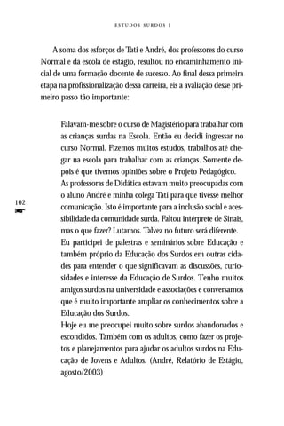   



           A soma dos esforços de Tati e André, dos professores do curso
      Normal e da escola de estágio, resultou no encaminhamento ini-
      cial de uma formação docente de sucesso. Ao final dessa primeira
      etapa na profissionalização dessa carreira, eis a avaliação desse pri-
      meiro passo tão importante:


            Falavam-me sobre o curso de Magistério para trabalhar com
            as crianças surdas na Escola. Então eu decidi ingressar no
            curso Normal. Fizemos muitos estudos, trabalhos até che-
            gar na escola para trabalhar com as crianças. Somente de-
            pois é que tivemos opiniões sobre o Projeto Pedagógico.
            As professoras de Didática estavam muito preocupadas com
            o aluno André e minha colega Tati para que tivesse melhor
102
            comunicação. Isto é importante para a inclusão social e aces-
f           sibilidade da comunidade surda. Faltou intérprete de Sinais,
            mas o que fazer? Lutamos. Talvez no futuro será diferente.
            Eu participei de palestras e seminários sobre Educação e
            também próprio da Educação dos Surdos em outras cida-
            des para entender o que significavam as discussões, curio-
            sidades e interesse da Educação de Surdos. Tenho muitos
            amigos surdos na universidade e associações e conversamos
            que é muito importante ampliar os conhecimentos sobre a
            Educação dos Surdos.
            Hoje eu me preocupei muito sobre surdos abandonados e
            escondidos. Também com os adultos, como fazer os proje-
            tos e planejamentos para ajudar os adultos surdos na Edu-
            cação de Jovens e Adultos. (André, Relatório de Estágio,
            agosto/2003)
 